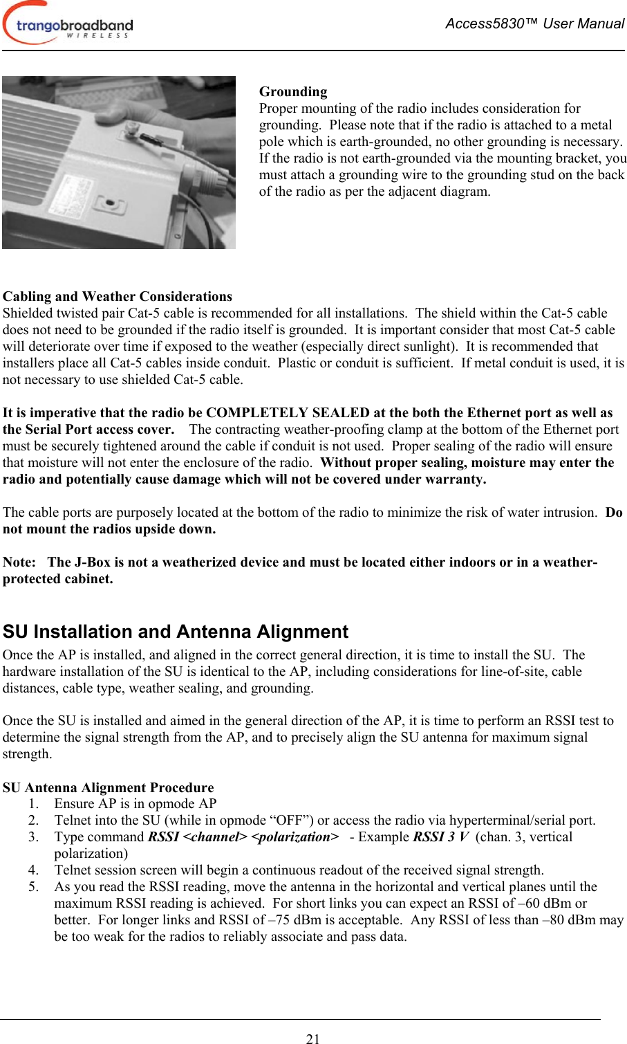  Access5830™ User Manual       21    Cabling and Weather Considerations Shielded twisted pair Cat-5 cable is recommended for all installations.  The shield within the Cat-5 cable does not need to be grounded if the radio itself is grounded.  It is important consider that most Cat-5 cable will deteriorate over time if exposed to the weather (especially direct sunlight).  It is recommended that installers place all Cat-5 cables inside conduit.  Plastic or conduit is sufficient.  If metal conduit is used, it is not necessary to use shielded Cat-5 cable.  It is imperative that the radio be COMPLETELY SEALED at the both the Ethernet port as well as the Serial Port access cover.    The contracting weather-proofing clamp at the bottom of the Ethernet port must be securely tightened around the cable if conduit is not used.  Proper sealing of the radio will ensure that moisture will not enter the enclosure of the radio.  Without proper sealing, moisture may enter the radio and potentially cause damage which will not be covered under warranty.  The cable ports are purposely located at the bottom of the radio to minimize the risk of water intrusion.  Do not mount the radios upside down.  Note:   The J-Box is not a weatherized device and must be located either indoors or in a weather-protected cabinet.  SU Installation and Antenna Alignment Once the AP is installed, and aligned in the correct general direction, it is time to install the SU.  The hardware installation of the SU is identical to the AP, including considerations for line-of-site, cable distances, cable type, weather sealing, and grounding.  Once the SU is installed and aimed in the general direction of the AP, it is time to perform an RSSI test to determine the signal strength from the AP, and to precisely align the SU antenna for maximum signal strength.  SU Antenna Alignment Procedure 1.  Ensure AP is in opmode AP 2.  Telnet into the SU (while in opmode “OFF”) or access the radio via hyperterminal/serial port. 3. Type command RSSI &lt;channel&gt; &lt;polarization&gt;   - Example RSSI 3 V  (chan. 3, vertical polarization) 4.  Telnet session screen will begin a continuous readout of the received signal strength.   5.  As you read the RSSI reading, move the antenna in the horizontal and vertical planes until the maximum RSSI reading is achieved.  For short links you can expect an RSSI of –60 dBm or better.  For longer links and RSSI of –75 dBm is acceptable.  Any RSSI of less than –80 dBm may be too weak for the radios to reliably associate and pass data. Grounding Proper mounting of the radio includes consideration for grounding.  Please note that if the radio is attached to a metal pole which is earth-grounded, no other grounding is necessary.  If the radio is not earth-grounded via the mounting bracket, youmust attach a grounding wire to the grounding stud on the back of the radio as per the adjacent diagram.  