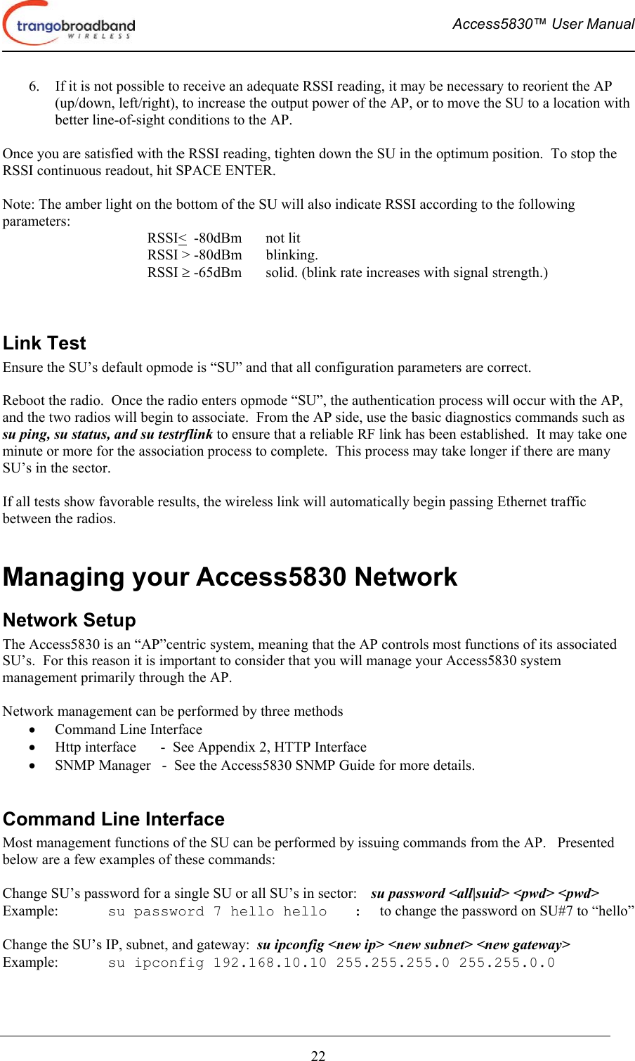  Access5830™ User Manual       22 6.  If it is not possible to receive an adequate RSSI reading, it may be necessary to reorient the AP (up/down, left/right), to increase the output power of the AP, or to move the SU to a location with better line-of-sight conditions to the AP.  Once you are satisfied with the RSSI reading, tighten down the SU in the optimum position.  To stop the RSSI continuous readout, hit SPACE ENTER.  Note: The amber light on the bottom of the SU will also indicate RSSI according to the following parameters: RSSI&lt;  -80dBm    not lit RSSI &gt; -80dBm  blinking. RSSI ≥ -65dBm  solid. (blink rate increases with signal strength.)   Link Test Ensure the SU’s default opmode is “SU” and that all configuration parameters are correct.    Reboot the radio.  Once the radio enters opmode “SU”, the authentication process will occur with the AP, and the two radios will begin to associate.  From the AP side, use the basic diagnostics commands such as su ping, su status, and su testrflink to ensure that a reliable RF link has been established.  It may take one minute or more for the association process to complete.  This process may take longer if there are many SU’s in the sector.  If all tests show favorable results, the wireless link will automatically begin passing Ethernet traffic between the radios.  Managing your Access5830 Network Network Setup  The Access5830 is an “AP”centric system, meaning that the AP controls most functions of its associated SU’s.  For this reason it is important to consider that you will manage your Access5830 system management primarily through the AP.     Network management can be performed by three methods •  Command Line Interface  •  Http interface  -  See Appendix 2, HTTP Interface •  SNMP Manager   -  See the Access5830 SNMP Guide for more details.  Command Line Interface Most management functions of the SU can be performed by issuing commands from the AP.   Presented below are a few examples of these commands:  Change SU’s password for a single SU or all SU’s in sector:    su password &lt;all|suid&gt; &lt;pwd&gt; &lt;pwd&gt;   Example:  su password 7 hello hello   :  to change the password on SU#7 to “hello”  Change the SU’s IP, subnet, and gateway:  su ipconfig &lt;new ip&gt; &lt;new subnet&gt; &lt;new gateway&gt; Example:  su ipconfig 192.168.10.10 255.255.255.0 255.255.0.0  