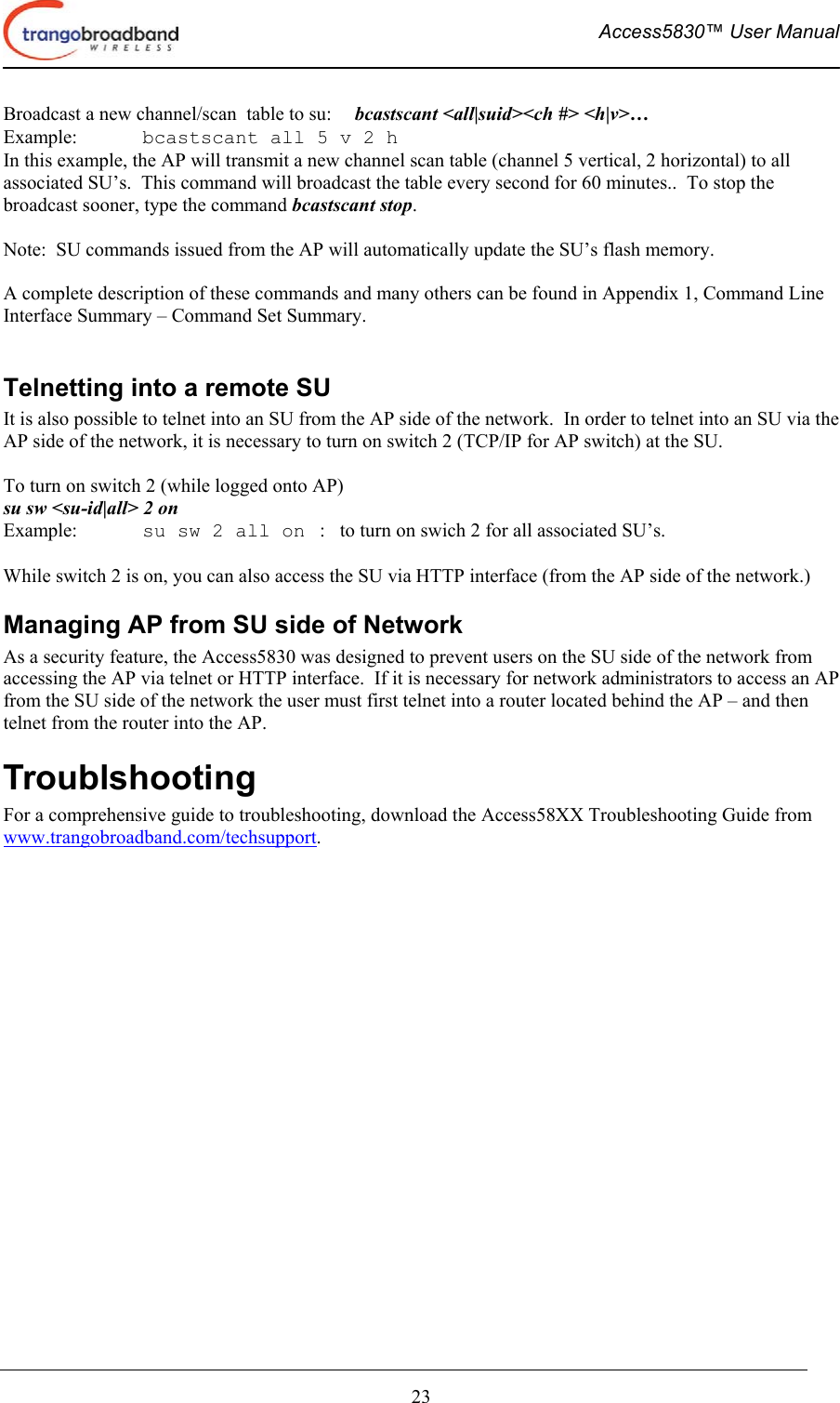  Access5830™ User Manual       23 Broadcast a new channel/scan  table to su:  bcastscant &lt;all|suid&gt;&lt;ch #&gt; &lt;h|v&gt;… Example:  bcastscant all 5 v 2 h In this example, the AP will transmit a new channel scan table (channel 5 vertical, 2 horizontal) to all associated SU’s.  This command will broadcast the table every second for 60 minutes..  To stop the broadcast sooner, type the command bcastscant stop.  Note:  SU commands issued from the AP will automatically update the SU’s flash memory.  A complete description of these commands and many others can be found in Appendix 1, Command Line Interface Summary – Command Set Summary.  Telnetting into a remote SU It is also possible to telnet into an SU from the AP side of the network.  In order to telnet into an SU via the AP side of the network, it is necessary to turn on switch 2 (TCP/IP for AP switch) at the SU.     To turn on switch 2 (while logged onto AP) su sw &lt;su-id|all&gt; 2 on                              Example:  su sw 2 all on   :   to turn on swich 2 for all associated SU’s.  While switch 2 is on, you can also access the SU via HTTP interface (from the AP side of the network.) Managing AP from SU side of Network As a security feature, the Access5830 was designed to prevent users on the SU side of the network from accessing the AP via telnet or HTTP interface.  If it is necessary for network administrators to access an AP from the SU side of the network the user must first telnet into a router located behind the AP – and then telnet from the router into the AP. Troublshooting For a comprehensive guide to troubleshooting, download the Access58XX Troubleshooting Guide from www.trangobroadband.com/techsupport. 