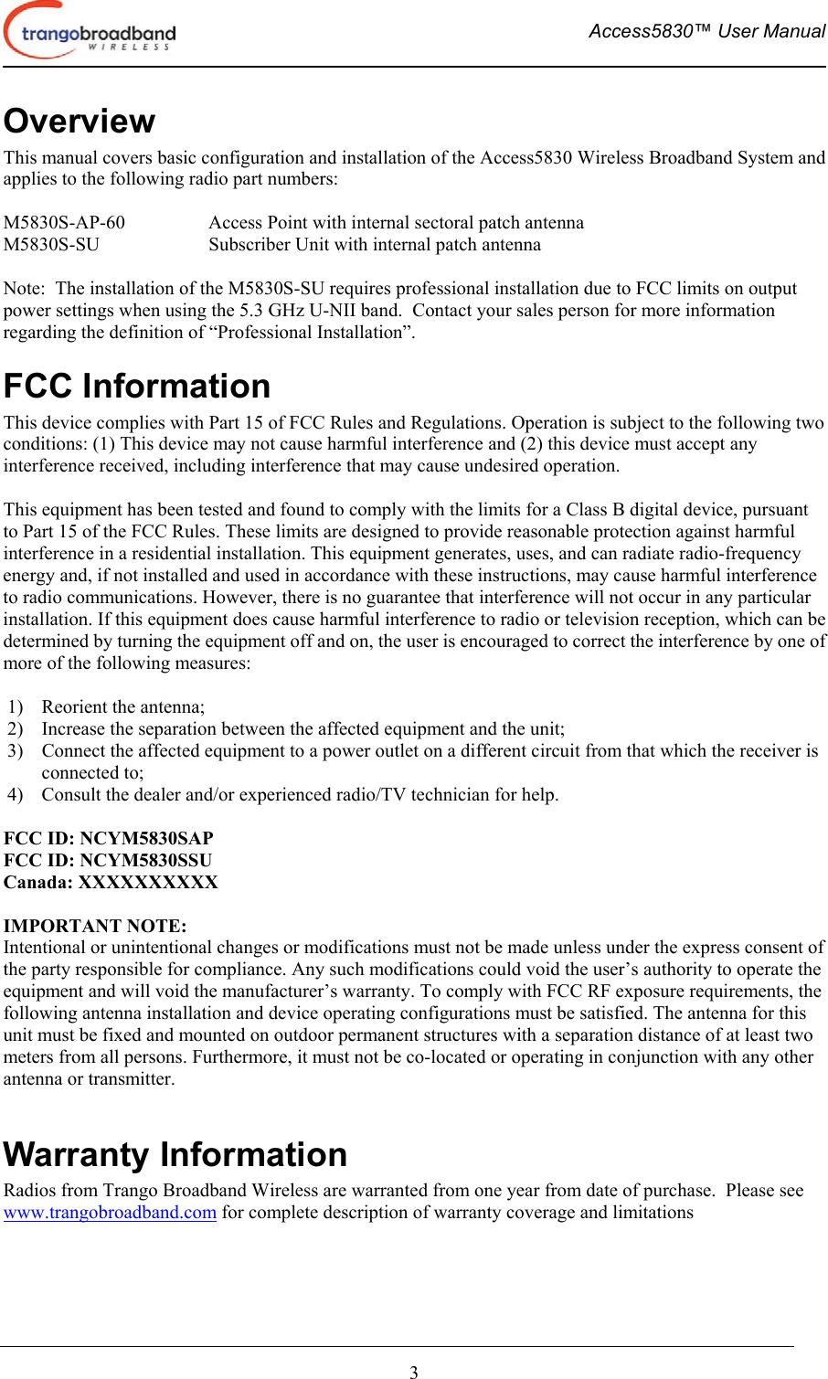  Access5830™ User Manual       3 Overview This manual covers basic configuration and installation of the Access5830 Wireless Broadband System and applies to the following radio part numbers:  M5830S-AP-60    Access Point with internal sectoral patch antenna M5830S-SU    Subscriber Unit with internal patch antenna  Note:  The installation of the M5830S-SU requires professional installation due to FCC limits on output power settings when using the 5.3 GHz U-NII band.  Contact your sales person for more information regarding the definition of “Professional Installation”. FCC Information This device complies with Part 15 of FCC Rules and Regulations. Operation is subject to the following two conditions: (1) This device may not cause harmful interference and (2) this device must accept any interference received, including interference that may cause undesired operation.  This equipment has been tested and found to comply with the limits for a Class B digital device, pursuant to Part 15 of the FCC Rules. These limits are designed to provide reasonable protection against harmful interference in a residential installation. This equipment generates, uses, and can radiate radio-frequency energy and, if not installed and used in accordance with these instructions, may cause harmful interference to radio communications. However, there is no guarantee that interference will not occur in any particular installation. If this equipment does cause harmful interference to radio or television reception, which can be determined by turning the equipment off and on, the user is encouraged to correct the interference by one of more of the following measures:  1)  Reorient the antenna;  2)  Increase the separation between the affected equipment and the unit;  3)  Connect the affected equipment to a power outlet on a different circuit from that which the receiver is connected to;  4)  Consult the dealer and/or experienced radio/TV technician for help.  FCC ID: NCYM5830SAP FCC ID: NCYM5830SSU Canada: XXXXXXXXXX  IMPORTANT NOTE: Intentional or unintentional changes or modifications must not be made unless under the express consent of the party responsible for compliance. Any such modifications could void the user’s authority to operate the equipment and will void the manufacturer’s warranty. To comply with FCC RF exposure requirements, the following antenna installation and device operating configurations must be satisfied. The antenna for this unit must be fixed and mounted on outdoor permanent structures with a separation distance of at least two meters from all persons. Furthermore, it must not be co-located or operating in conjunction with any other antenna or transmitter.  Warranty Information Radios from Trango Broadband Wireless are warranted from one year from date of purchase.  Please see www.trangobroadband.com for complete description of warranty coverage and limitations 