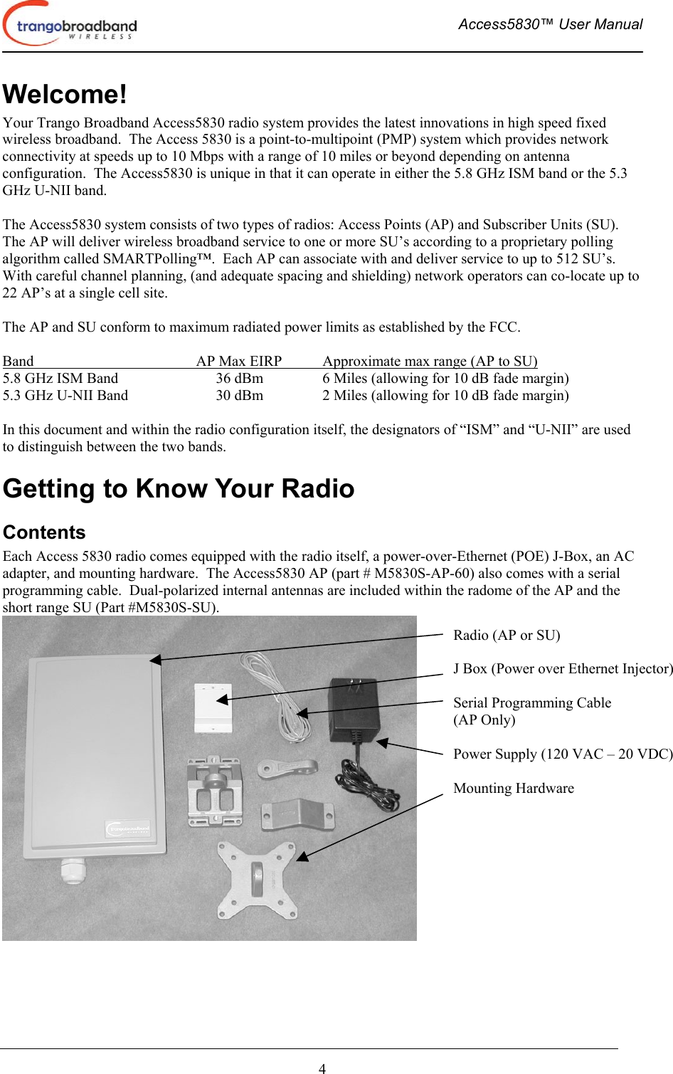  Access5830™ User Manual       4 Welcome! Your Trango Broadband Access5830 radio system provides the latest innovations in high speed fixed wireless broadband.  The Access 5830 is a point-to-multipoint (PMP) system which provides network connectivity at speeds up to 10 Mbps with a range of 10 miles or beyond depending on antenna configuration.  The Access5830 is unique in that it can operate in either the 5.8 GHz ISM band or the 5.3 GHz U-NII band.  The Access5830 system consists of two types of radios: Access Points (AP) and Subscriber Units (SU).  The AP will deliver wireless broadband service to one or more SU’s according to a proprietary polling algorithm called SMARTPolling™.  Each AP can associate with and deliver service to up to 512 SU’s.  With careful channel planning, (and adequate spacing and shielding) network operators can co-locate up to 22 AP’s at a single cell site.  The AP and SU conform to maximum radiated power limits as established by the FCC.   Band               AP Max EIRP  Approximate max range (AP to SU)     5.8 GHz ISM Band    36 dBm    6 Miles (allowing for 10 dB fade margin) 5.3 GHz U-NII Band    30 dBm    2 Miles (allowing for 10 dB fade margin)  In this document and within the radio configuration itself, the designators of “ISM” and “U-NII” are used to distinguish between the two bands. Getting to Know Your Radio Contents Each Access 5830 radio comes equipped with the radio itself, a power-over-Ethernet (POE) J-Box, an AC adapter, and mounting hardware.  The Access5830 AP (part # M5830S-AP-60) also comes with a serial programming cable.  Dual-polarized internal antennas are included within the radome of the AP and the short range SU (Part #M5830S-SU).          Radio (AP or SU)  J Box (Power over Ethernet Injector)  Serial Programming Cable  (AP Only)  Power Supply (120 VAC – 20 VDC)  Mounting Hardware 