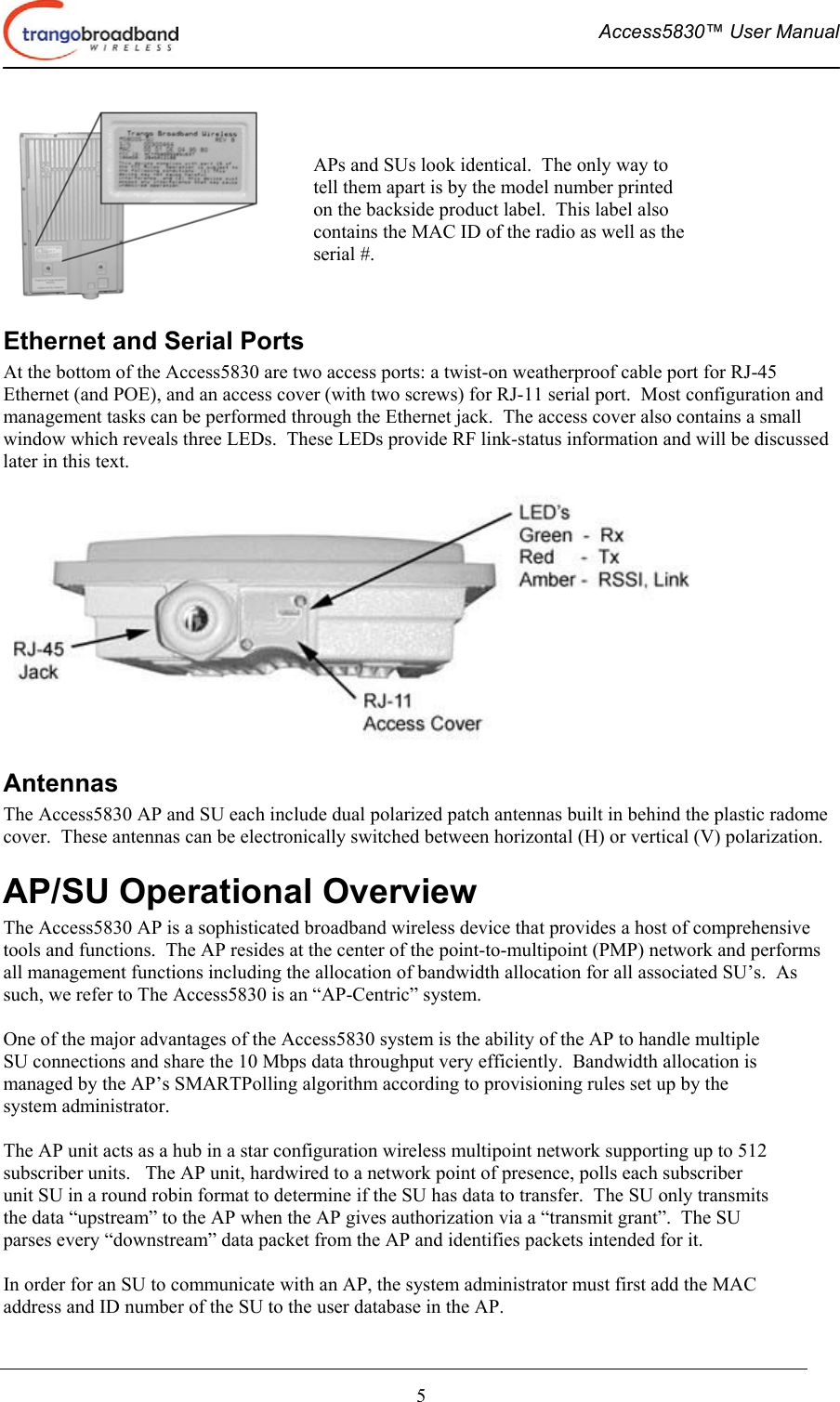  Access5830™ User Manual       5  Ethernet and Serial Ports At the bottom of the Access5830 are two access ports: a twist-on weatherproof cable port for RJ-45 Ethernet (and POE), and an access cover (with two screws) for RJ-11 serial port.  Most configuration and management tasks can be performed through the Ethernet jack.  The access cover also contains a small window which reveals three LEDs.  These LEDs provide RF link-status information and will be discussed later in this text.  Antennas The Access5830 AP and SU each include dual polarized patch antennas built in behind the plastic radome cover.  These antennas can be electronically switched between horizontal (H) or vertical (V) polarization. AP/SU Operational Overview The Access5830 AP is a sophisticated broadband wireless device that provides a host of comprehensive tools and functions.  The AP resides at the center of the point-to-multipoint (PMP) network and performs all management functions including the allocation of bandwidth allocation for all associated SU’s.  As such, we refer to The Access5830 is an “AP-Centric” system.  One of the major advantages of the Access5830 system is the ability of the AP to handle multiple SU connections and share the 10 Mbps data throughput very efficiently.  Bandwidth allocation is managed by the AP’s SMARTPolling algorithm according to provisioning rules set up by the system administrator.  The AP unit acts as a hub in a star configuration wireless multipoint network supporting up to 512 subscriber units.   The AP unit, hardwired to a network point of presence, polls each subscriber unit SU in a round robin format to determine if the SU has data to transfer.  The SU only transmits the data “upstream” to the AP when the AP gives authorization via a “transmit grant”.  The SU parses every “downstream” data packet from the AP and identifies packets intended for it.    In order for an SU to communicate with an AP, the system administrator must first add the MAC address and ID number of the SU to the user database in the AP.  APs and SUs look identical.  The only way to tell them apart is by the model number printed on the backside product label.  This label also contains the MAC ID of the radio as well as the serial #.   