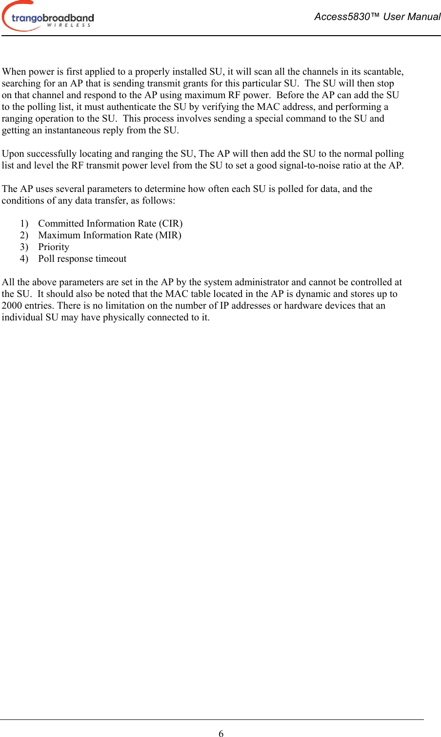  Access5830™ User Manual       6  When power is first applied to a properly installed SU, it will scan all the channels in its scantable, searching for an AP that is sending transmit grants for this particular SU.  The SU will then stop on that channel and respond to the AP using maximum RF power.  Before the AP can add the SU to the polling list, it must authenticate the SU by verifying the MAC address, and performing a ranging operation to the SU.  This process involves sending a special command to the SU and getting an instantaneous reply from the SU.  Upon successfully locating and ranging the SU, The AP will then add the SU to the normal polling list and level the RF transmit power level from the SU to set a good signal-to-noise ratio at the AP.   The AP uses several parameters to determine how often each SU is polled for data, and the conditions of any data transfer, as follows:  1)  Committed Information Rate (CIR) 2)  Maximum Information Rate (MIR) 3) Priority 4)  Poll response timeout  All the above parameters are set in the AP by the system administrator and cannot be controlled at the SU.  It should also be noted that the MAC table located in the AP is dynamic and stores up to 2000 entries. There is no limitation on the number of IP addresses or hardware devices that an individual SU may have physically connected to it.   