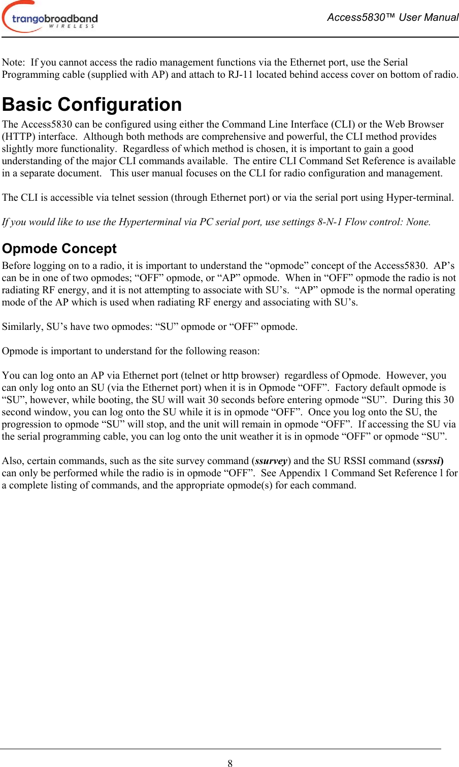  Access5830™ User Manual       8 Note:  If you cannot access the radio management functions via the Ethernet port, use the Serial Programming cable (supplied with AP) and attach to RJ-11 located behind access cover on bottom of radio. Basic Configuration The Access5830 can be configured using either the Command Line Interface (CLI) or the Web Browser (HTTP) interface.  Although both methods are comprehensive and powerful, the CLI method provides slightly more functionality.  Regardless of which method is chosen, it is important to gain a good understanding of the major CLI commands available.  The entire CLI Command Set Reference is available in a separate document.   This user manual focuses on the CLI for radio configuration and management.  The CLI is accessible via telnet session (through Ethernet port) or via the serial port using Hyper-terminal.    If you would like to use the Hyperterminal via PC serial port, use settings 8-N-1 Flow control: None. Opmode Concept Before logging on to a radio, it is important to understand the “opmode” concept of the Access5830.  AP’s can be in one of two opmodes; “OFF” opmode, or “AP” opmode.  When in “OFF” opmode the radio is not radiating RF energy, and it is not attempting to associate with SU’s.  “AP” opmode is the normal operating mode of the AP which is used when radiating RF energy and associating with SU’s.    Similarly, SU’s have two opmodes: “SU” opmode or “OFF” opmode.    Opmode is important to understand for the following reason:  You can log onto an AP via Ethernet port (telnet or http browser)  regardless of Opmode.  However, you can only log onto an SU (via the Ethernet port) when it is in Opmode “OFF”.  Factory default opmode is “SU”, however, while booting, the SU will wait 30 seconds before entering opmode “SU”.  During this 30 second window, you can log onto the SU while it is in opmode “OFF”.  Once you log onto the SU, the progression to opmode “SU” will stop, and the unit will remain in opmode “OFF”.  If accessing the SU via the serial programming cable, you can log onto the unit weather it is in opmode “OFF” or opmode “SU”.    Also, certain commands, such as the site survey command (ssurvey) and the SU RSSI command (ssrssi) can only be performed while the radio is in opmode “OFF”.  See Appendix 1 Command Set Reference l for a complete listing of commands, and the appropriate opmode(s) for each command. 