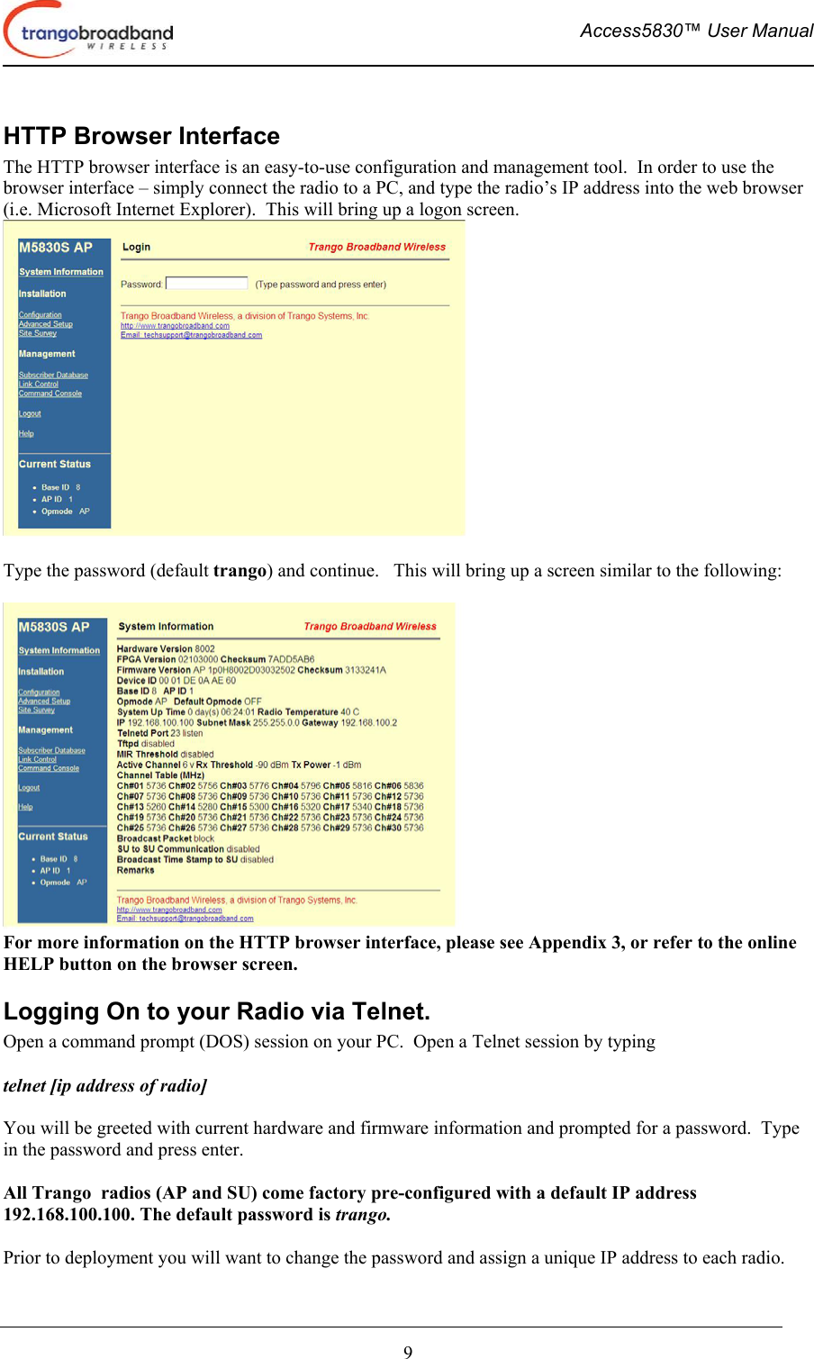  Access5830™ User Manual       9 HTTP Browser Interface The HTTP browser interface is an easy-to-use configuration and management tool.  In order to use the browser interface – simply connect the radio to a PC, and type the radio’s IP address into the web browser (i.e. Microsoft Internet Explorer).  This will bring up a logon screen.     Type the password (default trango) and continue.   This will bring up a screen similar to the following:   For more information on the HTTP browser interface, please see Appendix 3, or refer to the online HELP button on the browser screen.   Logging On to your Radio via Telnet. Open a command prompt (DOS) session on your PC.  Open a Telnet session by typing   telnet [ip address of radio]  You will be greeted with current hardware and firmware information and prompted for a password.  Type in the password and press enter.  All Trango  radios (AP and SU) come factory pre-configured with a default IP address 192.168.100.100. The default password is trango.    Prior to deployment you will want to change the password and assign a unique IP address to each radio. 