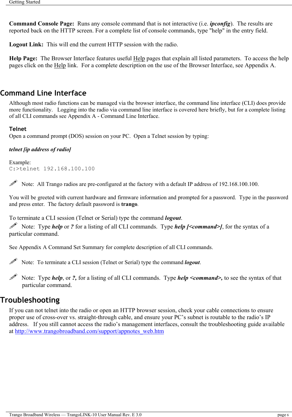 Getting Started    Trango Broadband Wireless — TrangoLINK-10 User Manual Rev. E 3.0 page 6   Command Console Page:  Runs any console command that is not interactive (i.e. ipconfig).  The results are reported back on the HTTP screen. For a complete list of console commands, type &quot;help&quot; in the entry field.  Logout Link:  This will end the current HTTP session with the radio.  Help Page:  The Browser Interface features useful Help pages that explain all listed parameters.  To access the help pages click on the Help link.  For a complete description on the use of the Browser Interface, see Appendix A.   Command Line Interface  Although most radio functions can be managed via the browser interface, the command line interface (CLI) does provide more functionality.   Logging into the radio via command line interface is covered here briefly, but for a complete listing of all CLI commands see Appendix A - Command Line Interface.  Telnet Open a command prompt (DOS) session on your PC.  Open a Telnet session by typing:   telnet [ip address of radio]  Example: C:&gt;telnet 192.168.100.100    Note:  All Trango radios are pre-configured at the factory with a default IP address of 192.168.100.100.  You will be greeted with current hardware and firmware information and prompted for a password.  Type in the password and press enter.  The factory default password is trango.    To terminate a CLI session (Telnet or Serial) type the command logout.     Note:  Type help or ? for a listing of all CLI commands.  Type help [&lt;command&gt;], for the syntax of a particular command.  See Appendix A Command Set Summary for complete description of all CLI commands.    Note:  To terminate a CLI session (Telnet or Serial) type the command logout.      Note:  Type help, or ?, for a listing of all CLI commands.  Type help &lt;command&gt;, to see the syntax of that particular command. Troubleshooting If you can not telnet into the radio or open an HTTP browser session, check your cable connections to ensure proper use of cross-over vs. straight-through cable, and ensure your PC’s subnet is routable to the radio’s IP address.   If you still cannot access the radio’s management interfaces, consult the troubleshooting guide available at http://www.trangobroadband.com/support/appnotes_web.htm  