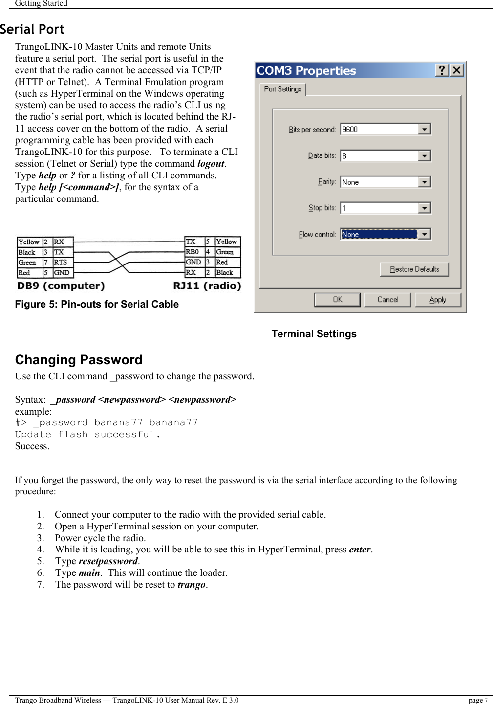 Getting Started    Trango Broadband Wireless — TrangoLINK-10 User Manual Rev. E 3.0 page 7  Serial Port  TrangoLINK-10 Master Units and remote Units feature a serial port.  The serial port is useful in the event that the radio cannot be accessed via TCP/IP (HTTP or Telnet).  A Terminal Emulation program (such as HyperTerminal on the Windows operating system) can be used to access the radio’s CLI using the radio’s serial port, which is located behind the RJ-11 access cover on the bottom of the radio.  A serial programming cable has been provided with each TrangoLINK-10 for this purpose.   To terminate a CLI session (Telnet or Serial) type the command logout.  Type help or ? for a listing of all CLI commands.  Type help [&lt;command&gt;], for the syntax of a particular command.    Figure 5: Pin-outs for Serial Cable          Terminal Settings Changing Password Use the CLI command _password to change the password.  Syntax:  _password &lt;newpassword&gt; &lt;newpassword&gt; example:   #&gt; _password banana77 banana77 Update flash successful. Success.   If you forget the password, the only way to reset the password is via the serial interface according to the following procedure:   1.    Connect your computer to the radio with the provided serial cable. 2.    Open a HyperTerminal session on your computer. 3.    Power cycle the radio. 4.    While it is loading, you will be able to see this in HyperTerminal, press enter. 5. Type resetpassword. 6. Type main.  This will continue the loader. 7.  The password will be reset to trango.  