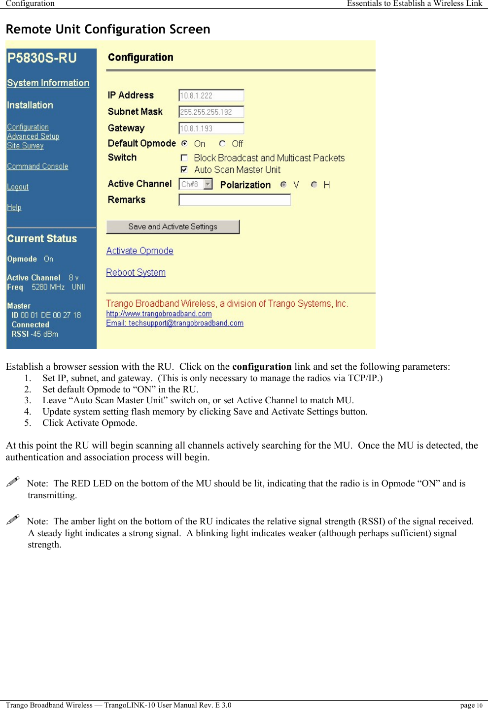 Configuration  Essentials to Establish a Wireless Link  Trango Broadband Wireless — TrangoLINK-10 User Manual Rev. E 3.0 page 10  Remote Unit Configuration Screen   Establish a browser session with the RU.  Click on the configuration link and set the following parameters: 1.  Set IP, subnet, and gateway.  (This is only necessary to manage the radios via TCP/IP.) 2.  Set default Opmode to “ON” in the RU. 3.  Leave “Auto Scan Master Unit” switch on, or set Active Channel to match MU. 4.  Update system setting flash memory by clicking Save and Activate Settings button. 5.  Click Activate Opmode.  At this point the RU will begin scanning all channels actively searching for the MU.  Once the MU is detected, the authentication and association process will begin.      Note:  The RED LED on the bottom of the MU should be lit, indicating that the radio is in Opmode “ON” and is transmitting.    Note:  The amber light on the bottom of the RU indicates the relative signal strength (RSSI) of the signal received.  A steady light indicates a strong signal.  A blinking light indicates weaker (although perhaps sufficient) signal strength. 