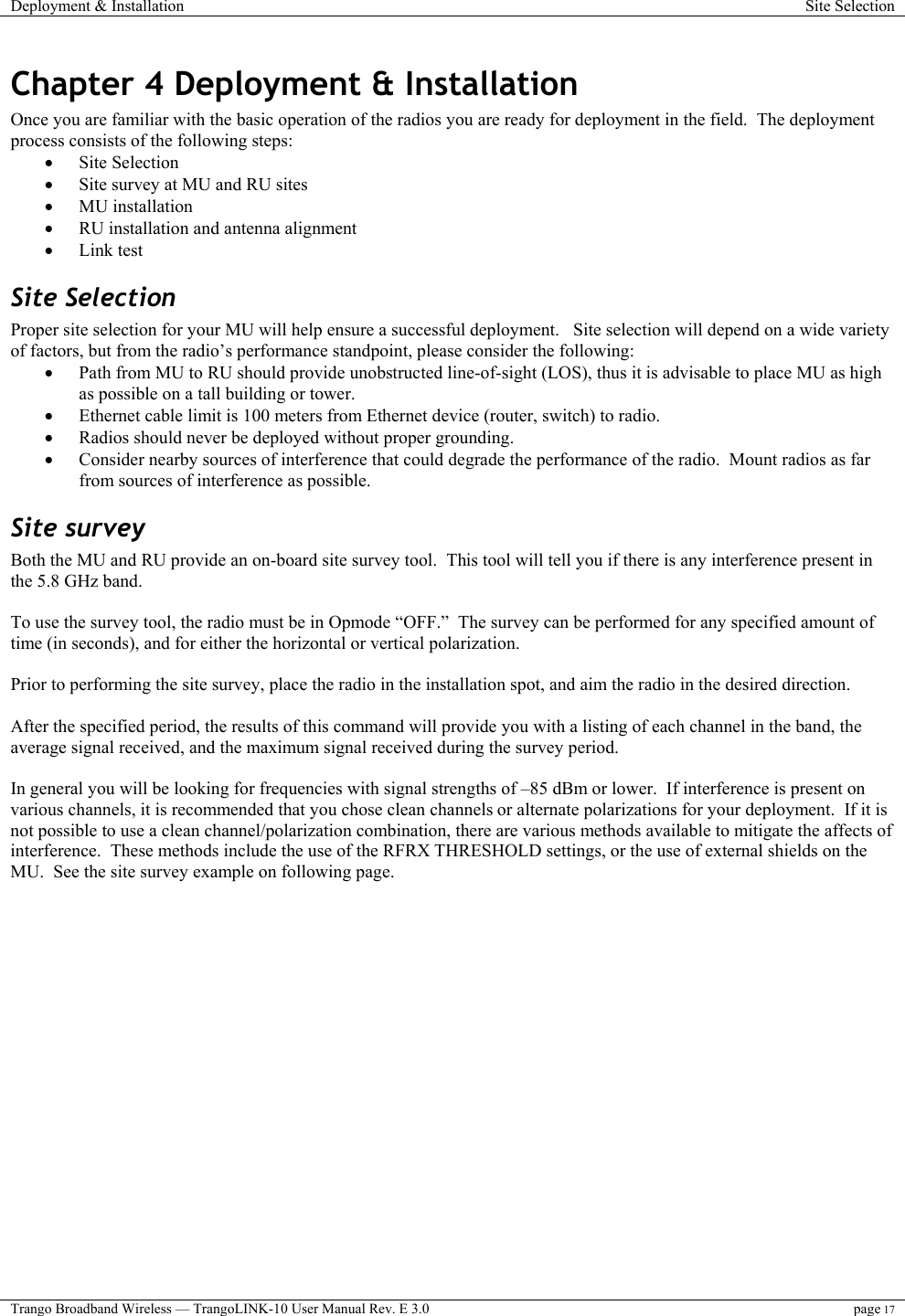 Deployment &amp; Installation  Site Selection  Trango Broadband Wireless — TrangoLINK-10 User Manual Rev. E 3.0 page 17  Chapter 4 Deployment &amp; Installation Once you are familiar with the basic operation of the radios you are ready for deployment in the field.  The deployment process consists of the following steps:  •  Site Selection •  Site survey at MU and RU sites •  MU installation •  RU installation and antenna alignment •  Link test  Site Selection Proper site selection for your MU will help ensure a successful deployment.   Site selection will depend on a wide variety of factors, but from the radio’s performance standpoint, please consider the following: •  Path from MU to RU should provide unobstructed line-of-sight (LOS), thus it is advisable to place MU as high as possible on a tall building or tower. •  Ethernet cable limit is 100 meters from Ethernet device (router, switch) to radio. •  Radios should never be deployed without proper grounding. •  Consider nearby sources of interference that could degrade the performance of the radio.  Mount radios as far from sources of interference as possible. Site survey Both the MU and RU provide an on-board site survey tool.  This tool will tell you if there is any interference present in the 5.8 GHz band.  To use the survey tool, the radio must be in Opmode “OFF.”  The survey can be performed for any specified amount of time (in seconds), and for either the horizontal or vertical polarization.    Prior to performing the site survey, place the radio in the installation spot, and aim the radio in the desired direction.  After the specified period, the results of this command will provide you with a listing of each channel in the band, the average signal received, and the maximum signal received during the survey period.    In general you will be looking for frequencies with signal strengths of –85 dBm or lower.  If interference is present on various channels, it is recommended that you chose clean channels or alternate polarizations for your deployment.  If it is not possible to use a clean channel/polarization combination, there are various methods available to mitigate the affects of interference.  These methods include the use of the RFRX THRESHOLD settings, or the use of external shields on the MU.  See the site survey example on following page. 