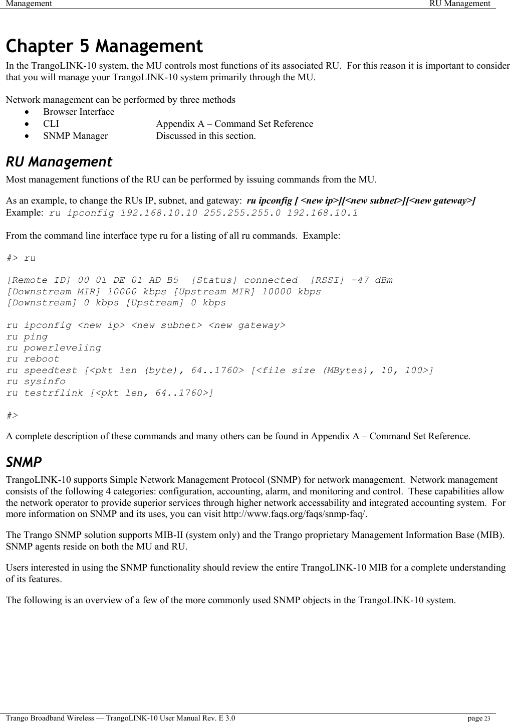 Management  RU Management  Trango Broadband Wireless — TrangoLINK-10 User Manual Rev. E 3.0 page 23  Chapter 5 Management In the TrangoLINK-10 system, the MU controls most functions of its associated RU.  For this reason it is important to consider that you will manage your TrangoLINK-10 system primarily through the MU.     Network management can be performed by three methods •  Browser Interface •  CLI       Appendix A – Command Set Reference •  SNMP Manager    Discussed in this section. RU Management Most management functions of the RU can be performed by issuing commands from the MU.  As an example, to change the RUs IP, subnet, and gateway:  ru ipconfig [ &lt;new ip&gt;][&lt;new subnet&gt;][&lt;new gateway&gt;] Example:  ru ipconfig 192.168.10.10 255.255.255.0 192.168.10.1  From the command line interface type ru for a listing of all ru commands.  Example:  #&gt; ru  [Remote ID] 00 01 DE 01 AD B5  [Status] connected  [RSSI] -47 dBm [Downstream MIR] 10000 kbps [Upstream MIR] 10000 kbps [Downstream] 0 kbps [Upstream] 0 kbps  ru ipconfig &lt;new ip&gt; &lt;new subnet&gt; &lt;new gateway&gt; ru ping ru powerleveling ru reboot ru speedtest [&lt;pkt len (byte), 64..1760&gt; [&lt;file size (MBytes), 10, 100&gt;] ru sysinfo ru testrflink [&lt;pkt len, 64..1760&gt;]  #&gt;  A complete description of these commands and many others can be found in Appendix A – Command Set Reference. SNMP TrangoLINK-10 supports Simple Network Management Protocol (SNMP) for network management.  Network management consists of the following 4 categories: configuration, accounting, alarm, and monitoring and control.  These capabilities allow the network operator to provide superior services through higher network accessability and integrated accounting system.  For more information on SNMP and its uses, you can visit http://www.faqs.org/faqs/snmp-faq/.    The Trango SNMP solution supports MIB-II (system only) and the Trango proprietary Management Information Base (MIB).  SNMP agents reside on both the MU and RU.   Users interested in using the SNMP functionality should review the entire TrangoLINK-10 MIB for a complete understanding of its features.     The following is an overview of a few of the more commonly used SNMP objects in the TrangoLINK-10 system. 