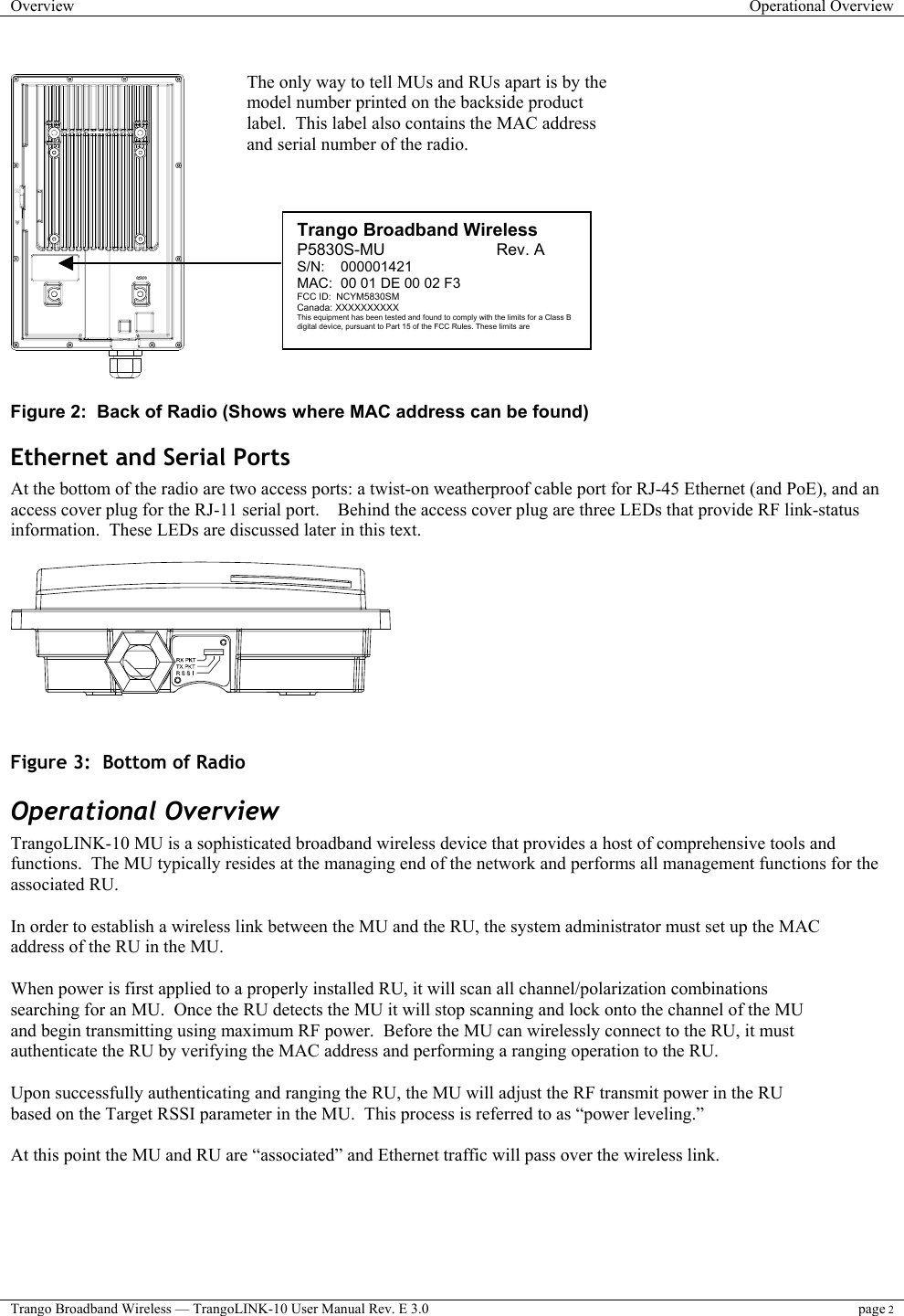 Overview  Operational Overview  Trango Broadband Wireless — TrangoLINK-10 User Manual Rev. E 3.0 page 2     Figure 2:  Back of Radio (Shows where MAC address can be found) Ethernet and Serial Ports At the bottom of the radio are two access ports: a twist-on weatherproof cable port for RJ-45 Ethernet (and PoE), and an access cover plug for the RJ-11 serial port.    Behind the access cover plug are three LEDs that provide RF link-status information.  These LEDs are discussed later in this text.     Figure 3:  Bottom of Radio  Operational Overview TrangoLINK-10 MU is a sophisticated broadband wireless device that provides a host of comprehensive tools and functions.  The MU typically resides at the managing end of the network and performs all management functions for the associated RU.    In order to establish a wireless link between the MU and the RU, the system administrator must set up the MAC address of the RU in the MU.   When power is first applied to a properly installed RU, it will scan all channel/polarization combinations searching for an MU.  Once the RU detects the MU it will stop scanning and lock onto the channel of the MU and begin transmitting using maximum RF power.  Before the MU can wirelessly connect to the RU, it must authenticate the RU by verifying the MAC address and performing a ranging operation to the RU.    Upon successfully authenticating and ranging the RU, the MU will adjust the RF transmit power in the RU based on the Target RSSI parameter in the MU.  This process is referred to as “power leveling.”   At this point the MU and RU are “associated” and Ethernet traffic will pass over the wireless link.  The only way to tell MUs and RUs apart is by the model number printed on the backside product label.  This label also contains the MAC address and serial number of the radio.   Trango Broadband Wireless P5830S-MU                         Rev. A S/N:    000001421 MAC:  00 01 DE 00 02 F3 FCC ID:  NCYM5830SM Canada: XXXXXXXXXX This equipment has been tested and found to comply with the limits for a Class B digital device, pursuant to Part 15 of the FCC Rules. These limits are 