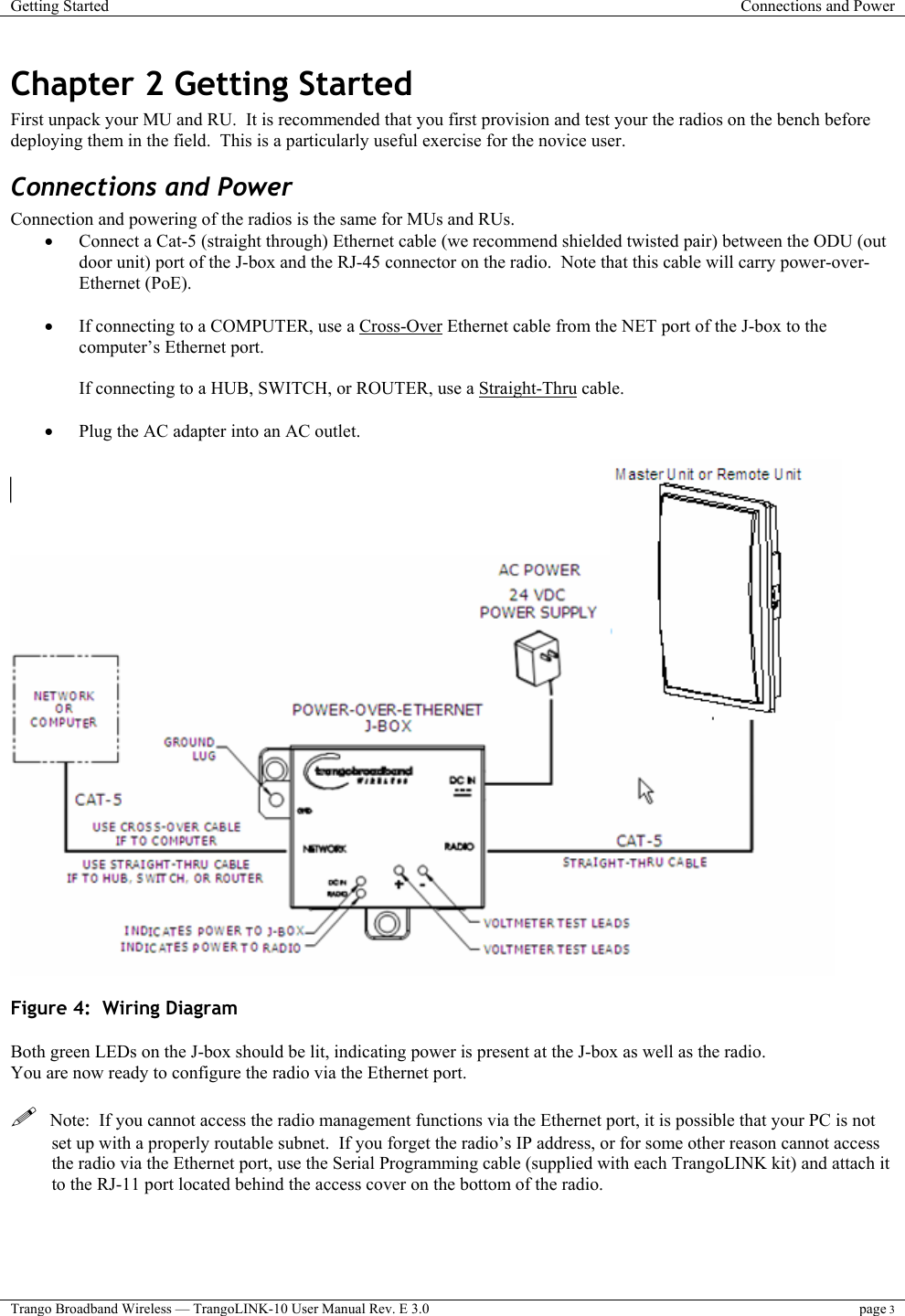 Getting Started  Connections and Power  Trango Broadband Wireless — TrangoLINK-10 User Manual Rev. E 3.0 page 3  Chapter 2 Getting Started First unpack your MU and RU.  It is recommended that you first provision and test your the radios on the bench before deploying them in the field.  This is a particularly useful exercise for the novice user. Connections and Power Connection and powering of the radios is the same for MUs and RUs. •  Connect a Cat-5 (straight through) Ethernet cable (we recommend shielded twisted pair) between the ODU (out door unit) port of the J-box and the RJ-45 connector on the radio.  Note that this cable will carry power-over-Ethernet (PoE).    •  If connecting to a COMPUTER, use a Cross-Over Ethernet cable from the NET port of the J-box to the computer’s Ethernet port.  If connecting to a HUB, SWITCH, or ROUTER, use a Straight-Thru cable.  •  Plug the AC adapter into an AC outlet.   Figure 4:  Wiring Diagram  Both green LEDs on the J-box should be lit, indicating power is present at the J-box as well as the radio. You are now ready to configure the radio via the Ethernet port.     Note:  If you cannot access the radio management functions via the Ethernet port, it is possible that your PC is not set up with a properly routable subnet.  If you forget the radio’s IP address, or for some other reason cannot access the radio via the Ethernet port, use the Serial Programming cable (supplied with each TrangoLINK kit) and attach it to the RJ-11 port located behind the access cover on the bottom of the radio. 