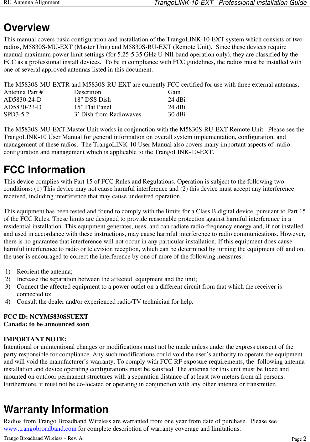  RU Antenna Alignment TrangoLINK-10-EXT   Professional Installation Guide  Trango Broadband Wireless – Rev. A Page 2  Overview This manual covers basic configuration and installation of the TrangoLINK-10-EXT system which consists of two radios, M5830S-MU-EXT (Master Unit) and M5830S-RU-EXT (Remote Unit).  Since these devices require manual maximum power limit settings (for 5.25-5.35 GHz U-NII band operation only), they are classified by the FCC as a professional install devices.  To be in compliance with FCC guidelines, the radios must be installed with one of several approved antennas listed in this document.  The M5830S-MU-EXTR and M5830S-RU-EXT are currently FCC certified for use with three external antennas.  Antenna Part #    Descrition   Gain   AD5830-24-D    18” DSS Dish    24 dBi AD5830-23-D    15” Flat Panel   24 dBi SPD3-5.2    3’ Dish from Radiowaves    30 dBi  The M5830S-MU-EXT Master Unit works in conjunction with the M5830S-RU-EXT Remote Unit.  Please see the TrangoLINK-10 User Manual for general information on overall system implementation, configuration, and management of these radios.  The TrangoLINK-10 User Manual also covers many important aspects of  radio configuration and management which is applicable to the TrangoLINK-10-EXT.   FCC Information This device complies with Part 15 of FCC Rules and Regulations. Operation is subject to the following two conditions: (1) This device may not cause harmful interference and (2) this device must accept any interference received, including interference that may cause undesired operation.  This equipment has been tested and found to comply with the limits for a Class B digital device, pursuant to Part 15 of the FCC Rules. These limits are designed to provide reasonable protection against harmful interference in a residential installation. This equipment generates, uses, and can radiate radio-frequency energy and, if not installed and used in accordance with these instructions, may cause harmful interference to radio communications. However, there is no guarantee that interference will not occur in any particular installation. If this equipment does cause harmful interference to radio or television reception, which can be determined by turning the equipment off and on, the user is encouraged to correct the interference by one of more of the following measures:  1) Reorient the antenna;  2) Increase the separation between the affected  equipment and the unit;  3) Connect the affected equipment to a power outlet on a different circuit from that which the receiver is connected to;  4) Consult the dealer and/or experienced radio/TV technician for help.  FCC ID: NCYM5830SSUEXT Canada: to be announced soon  IMPORTANT NOTE: Intentional or unintentional changes or modifications must not be made unless under the express consent of the party responsible for compliance. Any such modifications could void the user’s authority to operate the equipment and will void the manufacturer’s warranty. To comply with FCC RF exposure requirements, the  following antenna installation and device operating configurations must be satisfied. The antenna for this unit must be fixed and mounted on outdoor permanent structures with a separation distance of at least two meters from all persons. Furthermore, it must not be co-located or operating in conjunction with any other antenna or transmitter.  Warranty Information Radios from Trango Broadband Wireless are warranted from one year from date of purchase.  Please see www.trangobroadband.com for complete description of warranty coverage and limitations.