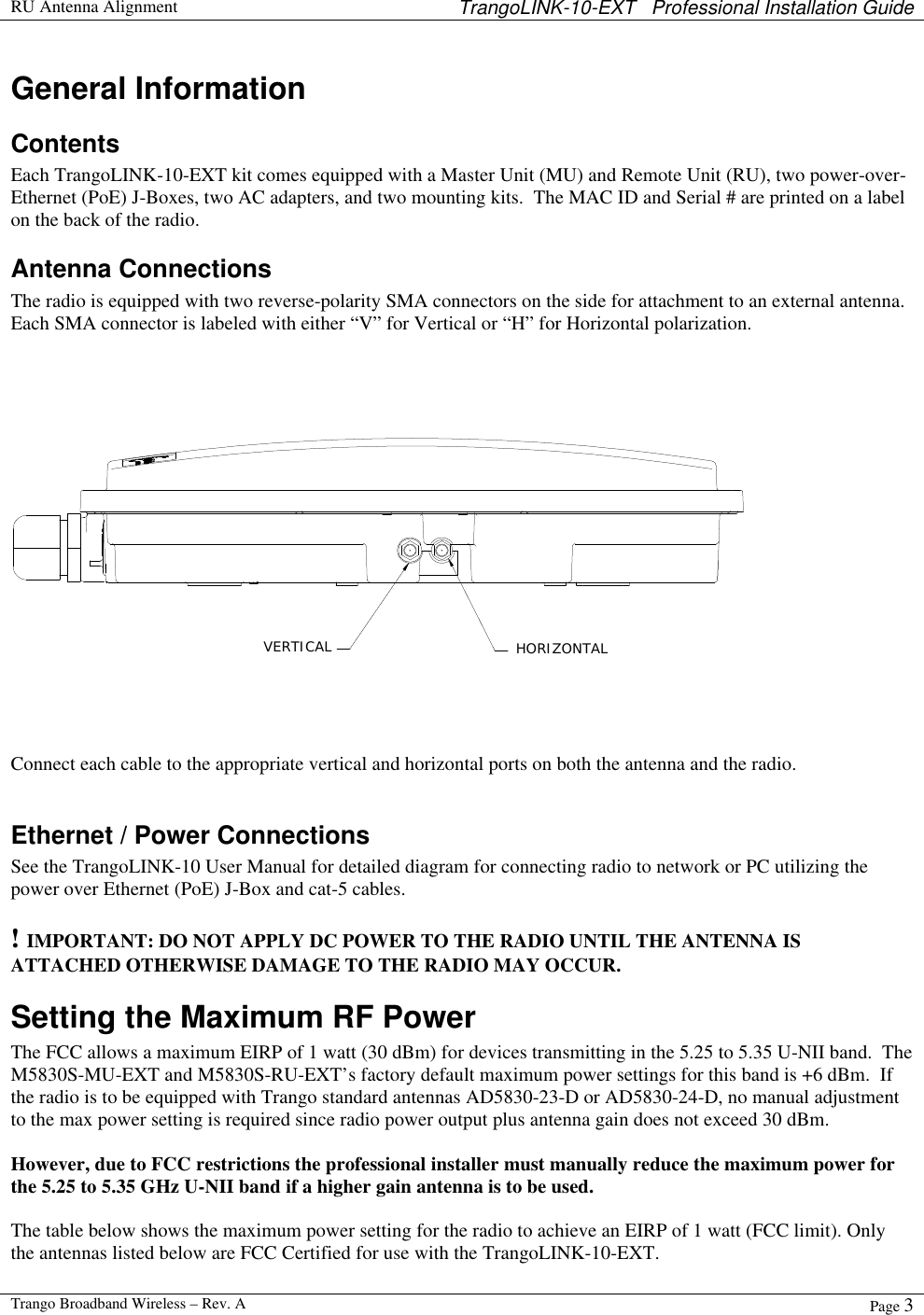  RU Antenna Alignment TrangoLINK-10-EXT   Professional Installation Guide  Trango Broadband Wireless – Rev. A Page 3  General Information Contents Each TrangoLINK-10-EXT kit comes equipped with a Master Unit (MU) and Remote Unit (RU), two power-over-Ethernet (PoE) J-Boxes, two AC adapters, and two mounting kits.  The MAC ID and Serial # are printed on a label on the back of the radio. Antenna Connections The radio is equipped with two reverse-polarity SMA connectors on the side for attachment to an external antenna.  Each SMA connector is labeled with either “V” for Vertical or “H” for Horizontal polarization.   VERTICAL HORIZONTAL Connect each cable to the appropriate vertical and horizontal ports on both the antenna and the radio.   Ethernet / Power Connections See the TrangoLINK-10 User Manual for detailed diagram for connecting radio to network or PC utilizing the power over Ethernet (PoE) J-Box and cat-5 cables.  ! IMPORTANT: DO NOT APPLY DC POWER TO THE RADIO UNTIL THE ANTENNA IS ATTACHED OTHERWISE DAMAGE TO THE RADIO MAY OCCUR. Setting the Maximum RF Power The FCC allows a maximum EIRP of 1 watt (30 dBm) for devices transmitting in the 5.25 to 5.35 U-NII band.  The M5830S-MU-EXT and M5830S-RU-EXT’s factory default maximum power settings for this band is +6 dBm.  If the radio is to be equipped with Trango standard antennas AD5830-23-D or AD5830-24-D, no manual adjustment to the max power setting is required since radio power output plus antenna gain does not exceed 30 dBm.  However, due to FCC restrictions the professional installer must manually reduce the maximum power for the 5.25 to 5.35 GHz U-NII band if a higher gain antenna is to be used.  The table below shows the maximum power setting for the radio to achieve an EIRP of 1 watt (FCC limit). Only the antennas listed below are FCC Certified for use with the TrangoLINK-10-EXT.     