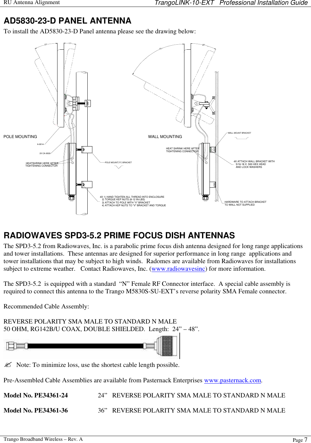  RU Antenna Alignment TrangoLINK-10-EXT   Professional Installation Guide  Trango Broadband Wireless – Rev. A Page 7  AD5830-23-D PANEL ANTENNA To install the AD5830-23-D Panel antenna please see the drawing below:  HEATSHRINK HERE AFTERTIGHTENING CONNECTOR4X 1) HAND TIGHTEN ALL THREAD INTO ENCLOSURE   2) TORQUE KEP NUTS (8-12 IN-LBS)   3) ATTACH TO POLE WITH &quot;V&quot; BRACKET   4) ATTACH KEP NUTS TO &quot;V&quot; BRACKET AND TORQUEHARDWARE TO ATTACH BRACKETTO WALL NOT SUPPLIED4X ATTACH WALL BRACKET WITH   5/16-18 X .500 HEX HEAD   AND LOCK WASHERSHEAT SHRINK HERE AFTERTIGHTENING CONNECTORPOLE MOUNTINGWALL MOUNTING27°11°61°25°POLE MOUNT(&quot;V&quot;) BRACKETWALL MOUNT BRACKET2X CA-9023A-9014  RADIOWAVES SPD3-5.2 PRIME FOCUS DISH ANTENNAS The SPD3-5.2 from Radiowaves, Inc. is a parabolic prime focus dish antenna designed for long range applications and tower installations.  These antennas are designed for superior performance in long range  applications and tower installations that may be subject to high winds.  Radomes are available from Radiowaves for installations subject to extreme weather.   Contact Radiowaves, Inc. (www.radiowavesinc) for more information.  The SPD3-5.2  is equipped with a standard  “N” Female RF Connector interface.  A special cable assembly is required to connect this antenna to the Trango M5830S-SU-EXT’s reverse polarity SMA Female connector.    Recommended Cable Assembly:  REVERSE POLARITY SMA MALE TO STANDARD N MALE 50 OHM, RG142B/U COAX, DOUBLE SHIELDED.  Length:  24” – 48”.    ?  Note: To minimize loss, use the shortest cable length possible.  Pre-Assembled Cable Assemblies are available from Pasternack Enterprises www.pasternack.com.   Model No. PE34361-24    24”   REVERSE POLARITY SMA MALE TO STANDARD N MALE  Model No. PE34361-36    36”   REVERSE POLARITY SMA MALE TO STANDARD N MALE  