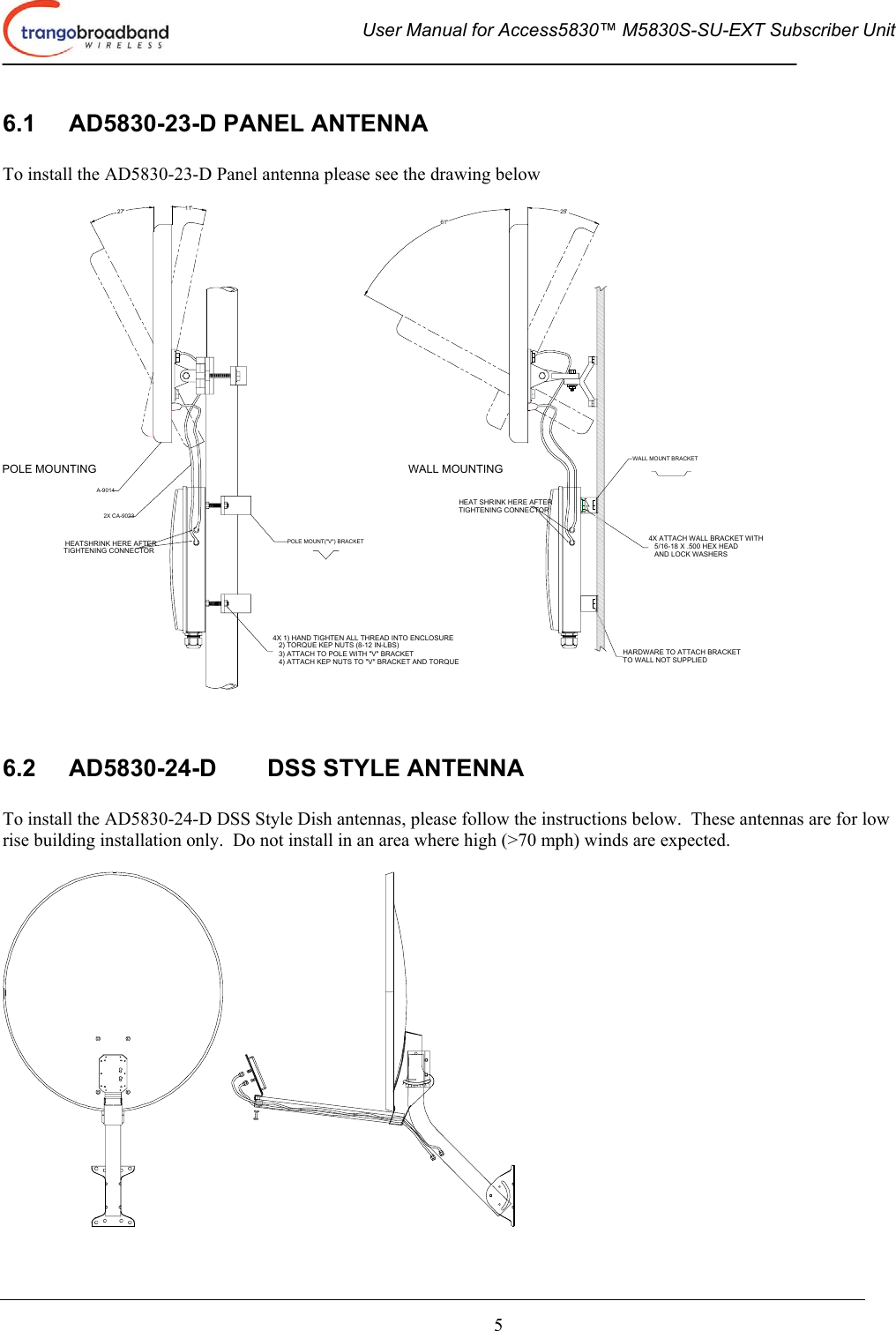  User Manual for Access5830™ M5830S-SU-EXT Subscriber Unit       5 6.1  AD5830-23-D PANEL ANTENNA  To install the AD5830-23-D Panel antenna please see the drawing below  HEATSHRINK HERE AFTERTIGHTENING CONNECTOR4X 1) HAND TIGHTEN ALL THREAD INTO ENCLOSURE   2) TORQUE KEP NUTS (8-12 IN-LBS)   3) ATTACH TO POLE WITH &quot;V&quot; BRACKET   4) ATTACH KEP NUTS TO &quot;V&quot; BRACKET AND TORQUEHARDWARE TO ATTACH BRACKETTO WALL NOT SUPPLIED4X ATTACH WALL BRACKET WITH   5/16-18 X .500 HEX HEAD   AND LOCK WASHERSHEAT SHRINK HERE AFTERTIGHTENING CONNECTORPOLE MOUNTING WALL MOUNTING27° 11°61°25°POLE MOUNT(&quot;V&quot;) BRACKETWALL MOUNT BRACKET2X CA-9023A-9014   6.2  AD5830-24-D  DSS STYLE ANTENNA  To install the AD5830-24-D DSS Style Dish antennas, please follow the instructions below.  These antennas are for low rise building installation only.  Do not install in an area where high (&gt;70 mph) winds are expected.   