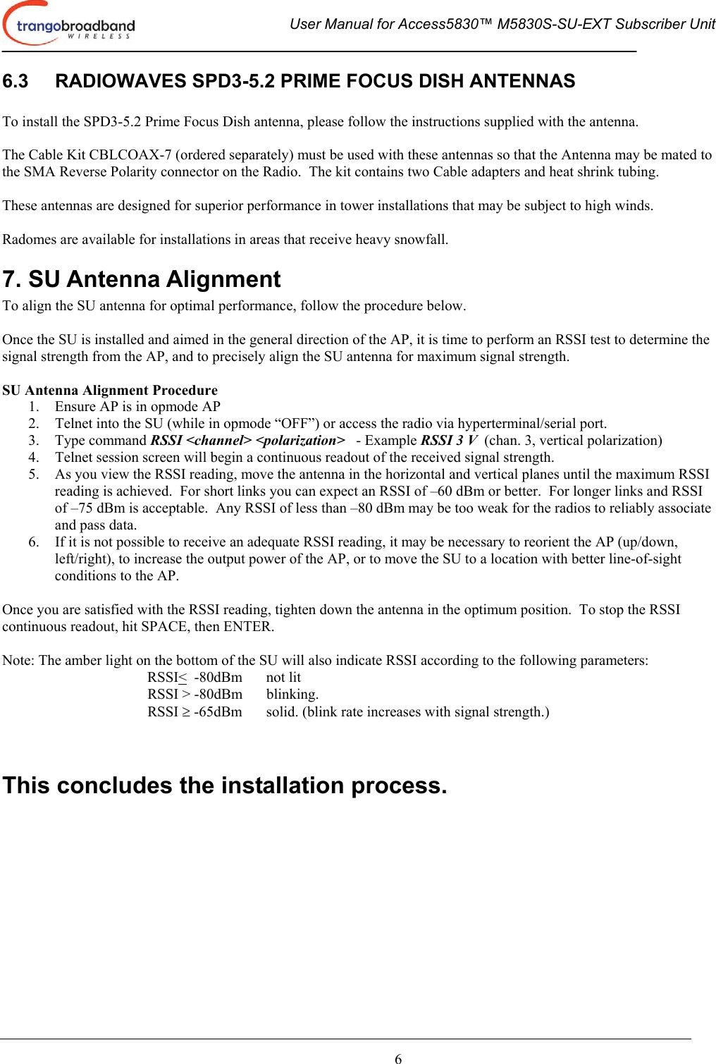  User Manual for Access5830™ M5830S-SU-EXT Subscriber Unit       6 6.3  RADIOWAVES SPD3-5.2 PRIME FOCUS DISH ANTENNAS  To install the SPD3-5.2 Prime Focus Dish antenna, please follow the instructions supplied with the antenna.  The Cable Kit CBLCOAX-7 (ordered separately) must be used with these antennas so that the Antenna may be mated to the SMA Reverse Polarity connector on the Radio.  The kit contains two Cable adapters and heat shrink tubing.  These antennas are designed for superior performance in tower installations that may be subject to high winds.  Radomes are available for installations in areas that receive heavy snowfall. 7. SU Antenna Alignment To align the SU antenna for optimal performance, follow the procedure below.    Once the SU is installed and aimed in the general direction of the AP, it is time to perform an RSSI test to determine the signal strength from the AP, and to precisely align the SU antenna for maximum signal strength.  SU Antenna Alignment Procedure 1.  Ensure AP is in opmode AP 2.  Telnet into the SU (while in opmode “OFF”) or access the radio via hyperterminal/serial port. 3. Type command RSSI &lt;channel&gt; &lt;polarization&gt;   - Example RSSI 3 V  (chan. 3, vertical polarization) 4.  Telnet session screen will begin a continuous readout of the received signal strength.   5.  As you view the RSSI reading, move the antenna in the horizontal and vertical planes until the maximum RSSI reading is achieved.  For short links you can expect an RSSI of –60 dBm or better.  For longer links and RSSI of –75 dBm is acceptable.  Any RSSI of less than –80 dBm may be too weak for the radios to reliably associate and pass data. 6.  If it is not possible to receive an adequate RSSI reading, it may be necessary to reorient the AP (up/down, left/right), to increase the output power of the AP, or to move the SU to a location with better line-of-sight conditions to the AP.  Once you are satisfied with the RSSI reading, tighten down the antenna in the optimum position.  To stop the RSSI continuous readout, hit SPACE, then ENTER.  Note: The amber light on the bottom of the SU will also indicate RSSI according to the following parameters: RSSI&lt;  -80dBm    not lit RSSI &gt; -80dBm  blinking. RSSI ≥ -65dBm  solid. (blink rate increases with signal strength.)   This concludes the installation process.