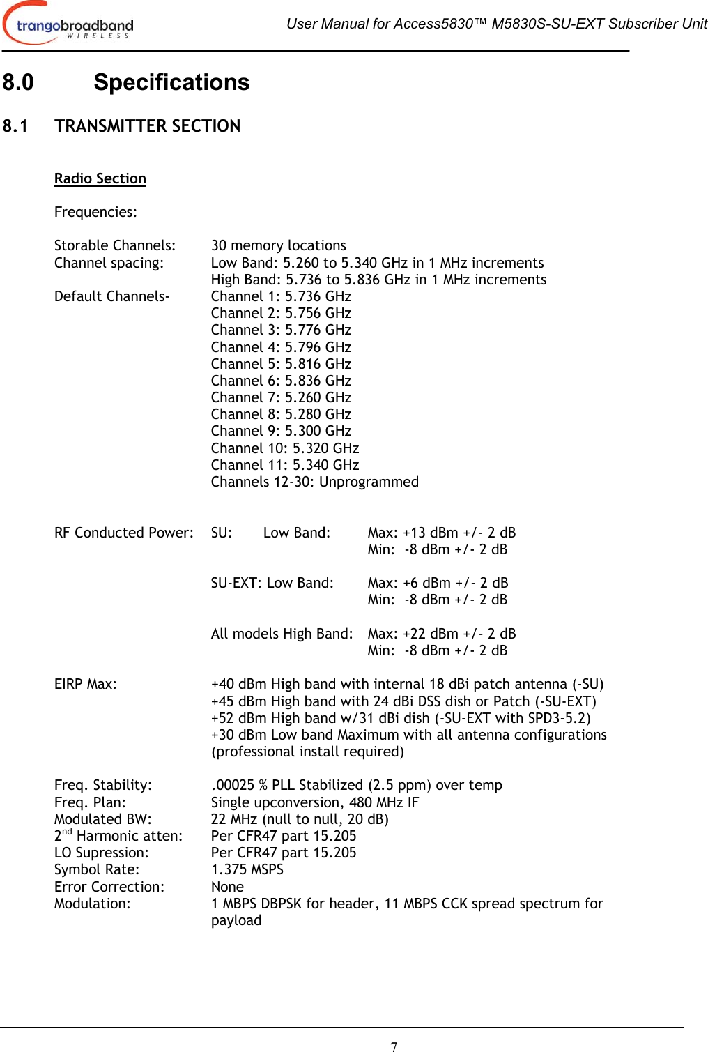  User Manual for Access5830™ M5830S-SU-EXT Subscriber Unit       7 8.0 Specifications  8.1 TRANSMITTER SECTION   Radio Section  Frequencies:  Storable Channels:  30 memory locations Channel spacing:  Low Band: 5.260 to 5.340 GHz in 1 MHz increments High Band: 5.736 to 5.836 GHz in 1 MHz increments   Default Channels-   Channel 1: 5.736 GHz Channel 2: 5.756 GHz Channel 3: 5.776 GHz      Channel 4: 5.796 GHz    Channel 5: 5.816 GHz    Channel 6: 5.836 GHz    Channel 7: 5.260 GHz    Channel 8: 5.280 GHz    Channel 9: 5.300 GHz Channel 10: 5.320 GHz    Channel 11: 5.340 GHz    Channels 12-30: Unprogrammed    RF Conducted Power:  SU:   Low Band:  Max: +13 dBm +/- 2 dB  Min:  -8 dBm +/- 2 dB    SU-EXT: Low Band:  Max: +6 dBm +/- 2 dB  Min:  -8 dBm +/- 2 dB     All models High Band:   Max: +22 dBm +/- 2 dB         Min:  -8 dBm +/- 2 dB   EIRP Max:  +40 dBm High band with internal 18 dBi patch antenna (-SU) +45 dBm High band with 24 dBi DSS dish or Patch (-SU-EXT) +52 dBm High band w/31 dBi dish (-SU-EXT with SPD3-5.2) +30 dBm Low band Maximum with all antenna configurations (professional install required)   Freq. Stability:  .00025 % PLL Stabilized (2.5 ppm) over temp  Freq. Plan:  Single upconversion, 480 MHz IF Modulated BW:    22 MHz (null to null, 20 dB)  2nd Harmonic atten:   Per CFR47 part 15.205 LO Supression:    Per CFR47 part 15.205 Symbol Rate:    1.375 MSPS Error Correction:  None Modulation:  1 MBPS DBPSK for header, 11 MBPS CCK spread spectrum for payload 