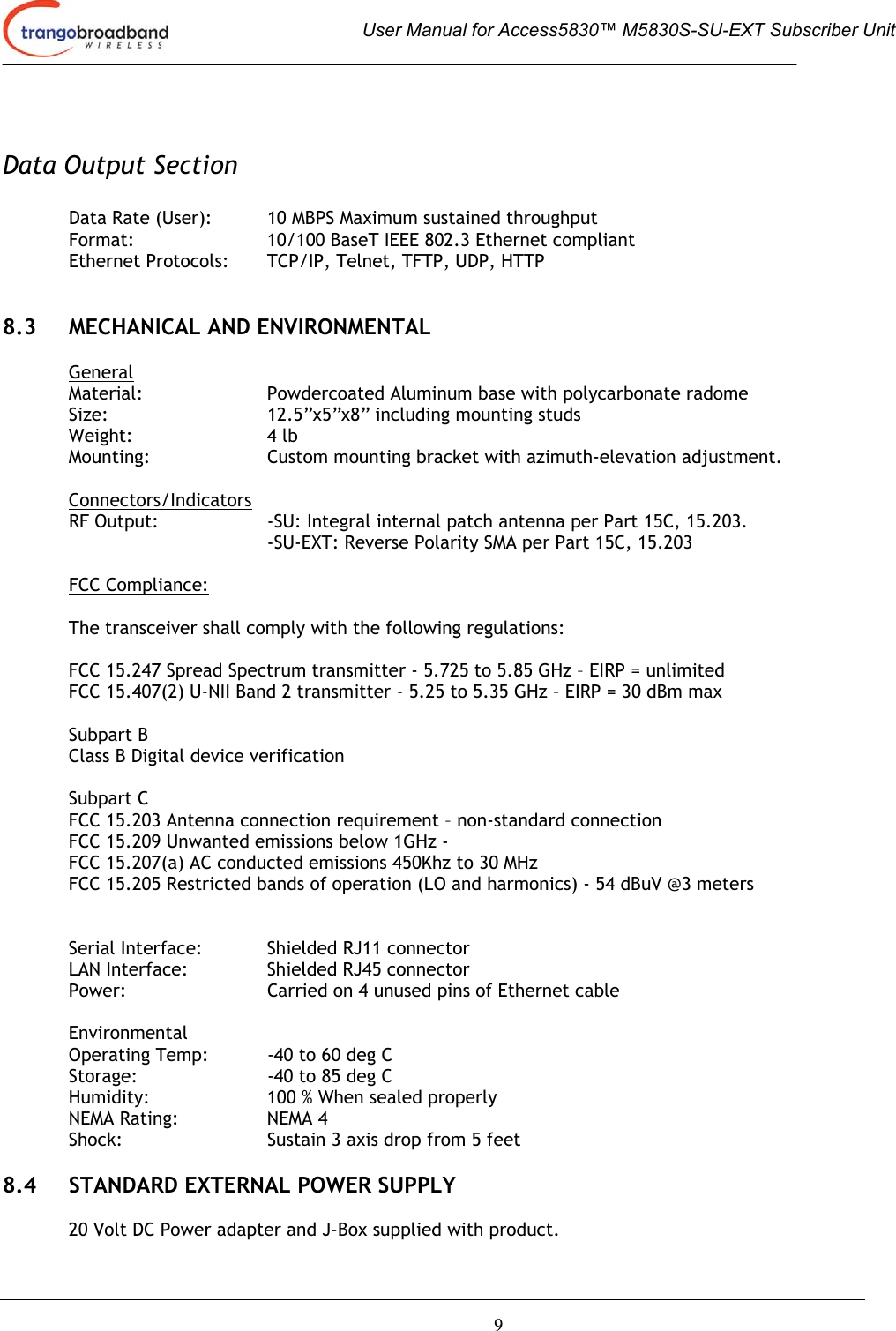  User Manual for Access5830™ M5830S-SU-EXT Subscriber Unit       9   Data Output Section  Data Rate (User):  10 MBPS Maximum sustained throughput  Format:     10/100 BaseT IEEE 802.3 Ethernet compliant Ethernet Protocols:  TCP/IP, Telnet, TFTP, UDP, HTTP   8.3  MECHANICAL AND ENVIRONMENTAL  General Material: Powdercoated Aluminum base with polycarbonate radome Size:      12.5”x5”x8” including mounting studs Weight:   4 lb Mounting:    Custom mounting bracket with azimuth-elevation adjustment.  Connectors/Indicators RF Output:  -SU: Integral internal patch antenna per Part 15C, 15.203.   -SU-EXT: Reverse Polarity SMA per Part 15C, 15.203  FCC Compliance:  The transceiver shall comply with the following regulations:  FCC 15.247 Spread Spectrum transmitter - 5.725 to 5.85 GHz – EIRP = unlimited FCC 15.407(2) U-NII Band 2 transmitter - 5.25 to 5.35 GHz – EIRP = 30 dBm max  Subpart B Class B Digital device verification  Subpart C FCC 15.203 Antenna connection requirement – non-standard connection FCC 15.209 Unwanted emissions below 1GHz -  FCC 15.207(a) AC conducted emissions 450Khz to 30 MHz  FCC 15.205 Restricted bands of operation (LO and harmonics) - 54 dBuV @3 meters        Serial Interface:  Shielded RJ11 connector LAN Interface:    Shielded RJ45 connector Power:      Carried on 4 unused pins of Ethernet cable   Environmental Operating Temp:  -40 to 60 deg C  Storage:    -40 to 85 deg C Humidity:    100 % When sealed properly NEMA Rating:    NEMA 4 Shock:      Sustain 3 axis drop from 5 feet  8.4  STANDARD EXTERNAL POWER SUPPLY  20 Volt DC Power adapter and J-Box supplied with product. 