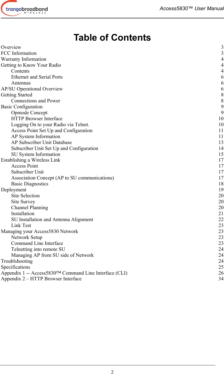  Access5830™ User Manual       2 Table of Contents Overview  3 FCC Information  3 Warranty Information  4 Getting to Know Your Radio  4 Contents  4 Ethernet and Serial Ports  6 Antennas  6 AP/SU Operational Overview  6 Getting Started  8 Connections and Power  8 Basic Configuration  9 Opmode Concept  9 HTTP Browser Interface  10 Logging On to your Radio via Telnet.  10 Access Point Set Up and Configuration  11 AP System Information  11 AP Subscriber Unit Database  13 Subscriber Unit Set Up and Configuration  14 SU System Information  15 Establishing a Wireless Link  17 Access Point  17 Subscriber Unit  17 Association Concept (AP to SU communications)  17 Basic Diagnostics  18 Deployment  19 Site Selection  20 Site Survey  20 Channel Planning  20 Installation  21 SU Installation and Antenna Alignment  22 Link Test  23 Managing your Access5830 Network  23 Network Setup  23 Command Line Interface  23 Telnetting into remote SU  24 Managing AP from SU side of Network  24 Troublshooting  24 Specifications  25 Appendix 1 -- Access5830™ Command Line Interface (CLI)  26 Appendix 2 – HTTP Browser Interface  34 