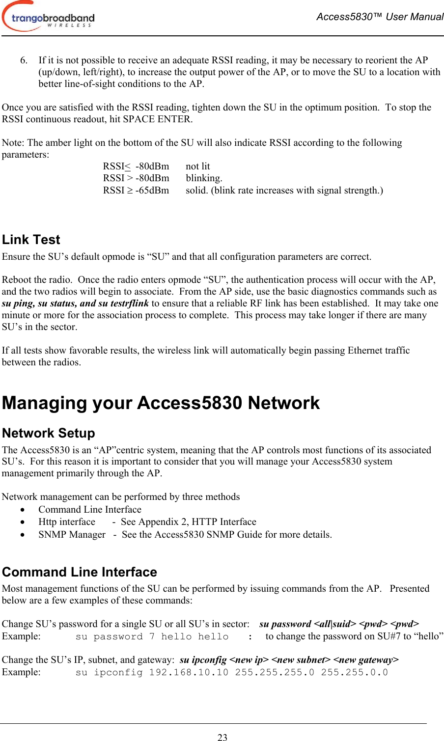  Access5830™ User Manual       23 6.  If it is not possible to receive an adequate RSSI reading, it may be necessary to reorient the AP (up/down, left/right), to increase the output power of the AP, or to move the SU to a location with better line-of-sight conditions to the AP.  Once you are satisfied with the RSSI reading, tighten down the SU in the optimum position.  To stop the RSSI continuous readout, hit SPACE ENTER.  Note: The amber light on the bottom of the SU will also indicate RSSI according to the following parameters: RSSI&lt;  -80dBm    not lit RSSI &gt; -80dBm  blinking. RSSI ≥ -65dBm  solid. (blink rate increases with signal strength.)   Link Test Ensure the SU’s default opmode is “SU” and that all configuration parameters are correct.    Reboot the radio.  Once the radio enters opmode “SU”, the authentication process will occur with the AP, and the two radios will begin to associate.  From the AP side, use the basic diagnostics commands such as su ping, su status, and su testrflink to ensure that a reliable RF link has been established.  It may take one minute or more for the association process to complete.  This process may take longer if there are many SU’s in the sector.  If all tests show favorable results, the wireless link will automatically begin passing Ethernet traffic between the radios.  Managing your Access5830 Network Network Setup  The Access5830 is an “AP”centric system, meaning that the AP controls most functions of its associated SU’s.  For this reason it is important to consider that you will manage your Access5830 system management primarily through the AP.     Network management can be performed by three methods •  Command Line Interface  •  Http interface  -  See Appendix 2, HTTP Interface •  SNMP Manager   -  See the Access5830 SNMP Guide for more details.  Command Line Interface Most management functions of the SU can be performed by issuing commands from the AP.   Presented below are a few examples of these commands:  Change SU’s password for a single SU or all SU’s in sector:    su password &lt;all|suid&gt; &lt;pwd&gt; &lt;pwd&gt;   Example:  su password 7 hello hello   :  to change the password on SU#7 to “hello”  Change the SU’s IP, subnet, and gateway:  su ipconfig &lt;new ip&gt; &lt;new subnet&gt; &lt;new gateway&gt; Example:  su ipconfig 192.168.10.10 255.255.255.0 255.255.0.0  