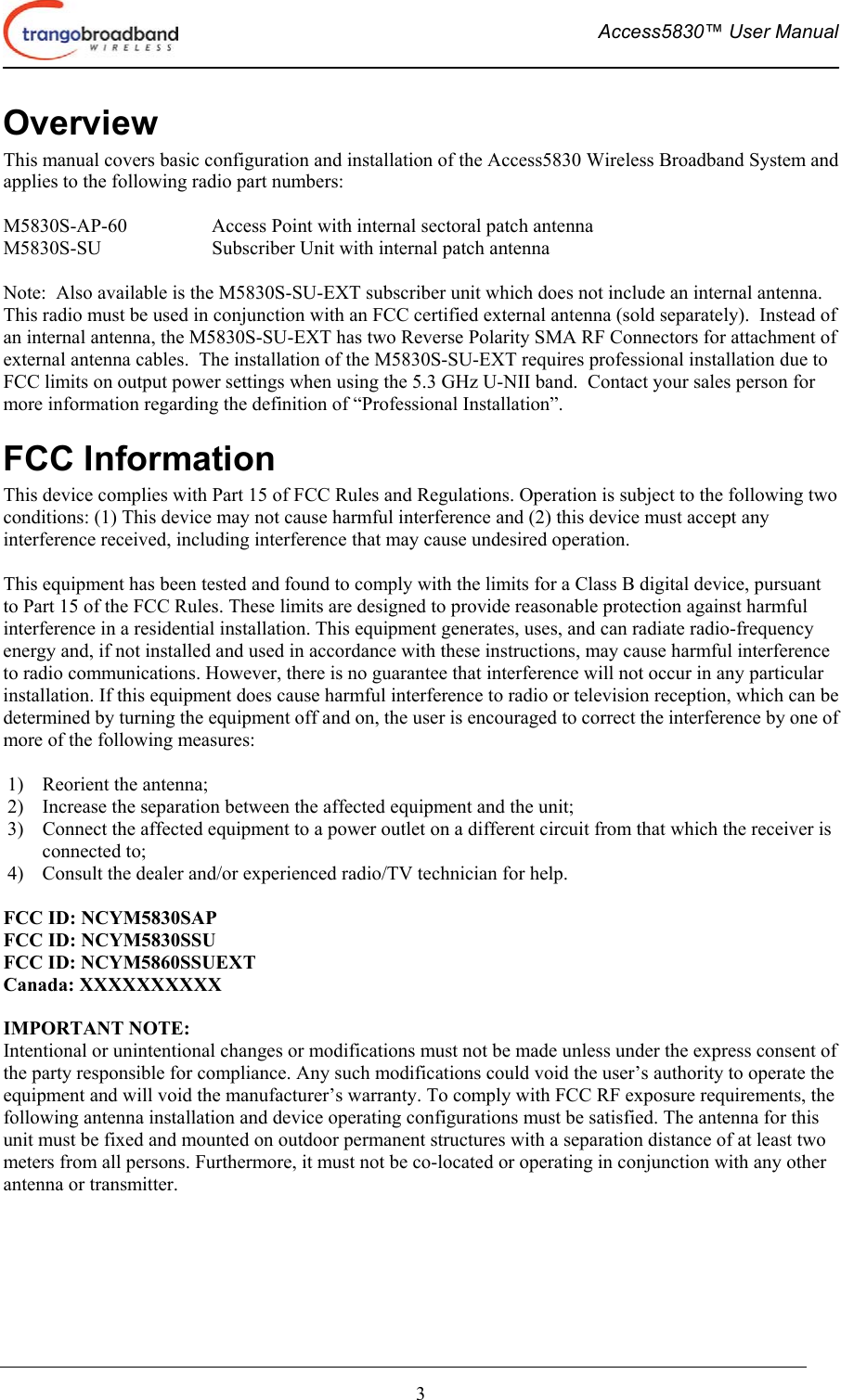  Access5830™ User Manual       3 Overview This manual covers basic configuration and installation of the Access5830 Wireless Broadband System and applies to the following radio part numbers:  M5830S-AP-60    Access Point with internal sectoral patch antenna M5830S-SU    Subscriber Unit with internal patch antenna  Note:  Also available is the M5830S-SU-EXT subscriber unit which does not include an internal antenna.  This radio must be used in conjunction with an FCC certified external antenna (sold separately).  Instead of an internal antenna, the M5830S-SU-EXT has two Reverse Polarity SMA RF Connectors for attachment of external antenna cables.  The installation of the M5830S-SU-EXT requires professional installation due to FCC limits on output power settings when using the 5.3 GHz U-NII band.  Contact your sales person for more information regarding the definition of “Professional Installation”. FCC Information This device complies with Part 15 of FCC Rules and Regulations. Operation is subject to the following two conditions: (1) This device may not cause harmful interference and (2) this device must accept any interference received, including interference that may cause undesired operation.  This equipment has been tested and found to comply with the limits for a Class B digital device, pursuant to Part 15 of the FCC Rules. These limits are designed to provide reasonable protection against harmful interference in a residential installation. This equipment generates, uses, and can radiate radio-frequency energy and, if not installed and used in accordance with these instructions, may cause harmful interference to radio communications. However, there is no guarantee that interference will not occur in any particular installation. If this equipment does cause harmful interference to radio or television reception, which can be determined by turning the equipment off and on, the user is encouraged to correct the interference by one of more of the following measures:  1)  Reorient the antenna;  2)  Increase the separation between the affected equipment and the unit;  3)  Connect the affected equipment to a power outlet on a different circuit from that which the receiver is connected to;  4)  Consult the dealer and/or experienced radio/TV technician for help.  FCC ID: NCYM5830SAP FCC ID: NCYM5830SSU FCC ID: NCYM5860SSUEXT Canada: XXXXXXXXXX  IMPORTANT NOTE: Intentional or unintentional changes or modifications must not be made unless under the express consent of the party responsible for compliance. Any such modifications could void the user’s authority to operate the equipment and will void the manufacturer’s warranty. To comply with FCC RF exposure requirements, the following antenna installation and device operating configurations must be satisfied. The antenna for this unit must be fixed and mounted on outdoor permanent structures with a separation distance of at least two meters from all persons. Furthermore, it must not be co-located or operating in conjunction with any other antenna or transmitter.  