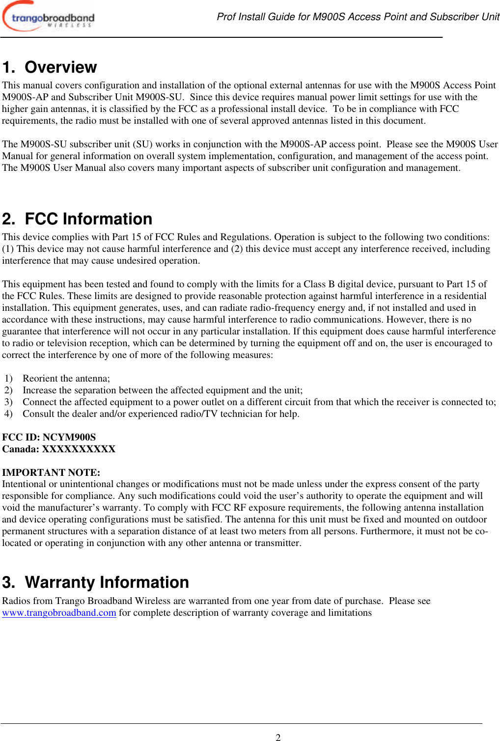  Prof Install Guide for M900S Access Point and Subscriber Unit       2 1.  Overview This manual covers configuration and installation of the optional external antennas for use with the M900S Access Point M900S-AP and Subscriber Unit M900S-SU.  Since this device requires manual power limit settings for use with the higher gain antennas, it is classified by the FCC as a professional install device.  To be in compliance with FCC requirements, the radio must be installed with one of several approved antennas listed in this document.   The M900S-SU subscriber unit (SU) works in conjunction with the M900S-AP access point.  Please see the M900S User Manual for general information on overall system implementation, configuration, and management of the access point.  The M900S User Manual also covers many important aspects of subscriber unit configuration and management.    2.  FCC Information This device complies with Part 15 of FCC Rules and Regulations. Operation is subject to the following two conditions: (1) This device may not cause harmful interference and (2) this device must accept any interference received, including interference that may cause undesired operation.  This equipment has been tested and found to comply with the limits for a Class B digital device, pursuant to Part 15 of the FCC Rules. These limits are designed to provide reasonable protection against harmful interference in a residential installation. This equipment generates, uses, and can radiate radio-frequency energy and, if not installed and used in accordance with these instructions, may cause harmful interference to radio communications. However, there is no guarantee that interference will not occur in any particular installation. If this equipment does cause harmful interference to radio or television reception, which can be determined by turning the equipment off and on, the user is encouraged to correct the interference by one of more of the following measures:  1) Reorient the antenna;  2) Increase the separation between the affected equipment and the unit;  3) Connect the affected equipment to a power outlet on a different circuit from that which the receiver is connected to;  4) Consult the dealer and/or experienced radio/TV technician for help.  FCC ID: NCYM900S Canada: XXXXXXXXXX  IMPORTANT NOTE: Intentional or unintentional changes or modifications must not be made unless under the express consent of the party responsible for compliance. Any such modifications could void the user’s authority to operate the equipment and will void the manufacturer’s warranty. To comply with FCC RF exposure requirements, the following antenna installation and device operating configurations must be satisfied. The antenna for this unit must be fixed and mounted on outdoor permanent structures with a separation distance of at least two meters from all persons. Furthermore, it must not be co-located or operating in conjunction with any other antenna or transmitter.  3.  Warranty Information Radios from Trango Broadband Wireless are warranted from one year from date of purchase.  Please see www.trangobroadband.com for complete description of warranty coverage and limitations 