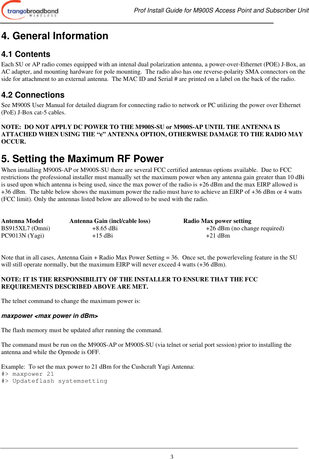  Prof Install Guide for M900S Access Point and Subscriber Unit       3 4. General Information 4.1 Contents Each SU or AP radio comes equipped with an intenal dual polarization antenna, a power-over-Ethernet (POE) J-Box, an AC adapter, and mounting hardware for pole mounting.  The radio also has one reverse-polarity SMA connectors on the side for attachment to an external antenna.  The MAC ID and Serial # are printed on a label on the back of the radio. 4.2 Connections See M900S User Manual for detailed diagram for connecting radio to network or PC utilizing the power over Ethernet (PoE) J-Box cat-5 cables.  NOTE:  DO NOT APPLY DC POWER TO THE M900S-SU or M900S-AP UNTIL THE ANTENNA IS ATTACHED WHEN USING THE “e” ANTENNA OPTION, OTHERWISE DAMAGE TO THE RADIO MAY OCCUR. 5. Setting the Maximum RF Power When installing M900S-AP or M900S-SU there are several FCC certified antennas options available.  Due to FCC restrictions the professional installer must manually set the maximum power when any antenna gain greater than 10 dBi  is used upon which antenna is being used, since the max power of the radio is +26 dBm and the max EIRP allowed is +36 dBm.  The table below shows the maximum power the radio must have to achieve an EIRP of +36 dBm or 4 watts (FCC limit). Only the antennas listed below are allowed to be used with the radio.      Antenna Model    Antenna Gain (incl/cable loss)    Radio Max power setting BS915XL7 (Omni)    +8.65 dBi    +26 dBm (no change required) PC9013N (Yagi)   +15 dBi     +21 dBm   Note that in all cases, Antenna Gain + Radio Max Power Setting = 36.  Once set, the powerleveling feature in the SU will still operate normally, but the maximum EIRP will never exceed 4 watts (+36 dBm).   NOTE: IT IS THE RESPONSIBILITY OF THE INSTALLER TO ENSURE THAT THE FCC REQUIREMENTS DESCRIBED ABOVE ARE MET.  The telnet command to change the maximum power is:    maxpower &lt;max power in dBm&gt;  The flash memory must be updated after running the command.  The command must be run on the M900S-AP or M900S-SU (via telnet or serial port session) prior to installing the antenna and while the Opmode is OFF.     Example:  To set the max power to 21 dBm for the Cushcraft Yagi Antenna: #&gt; maxpower 21 #&gt; Updateflash systemsetting  