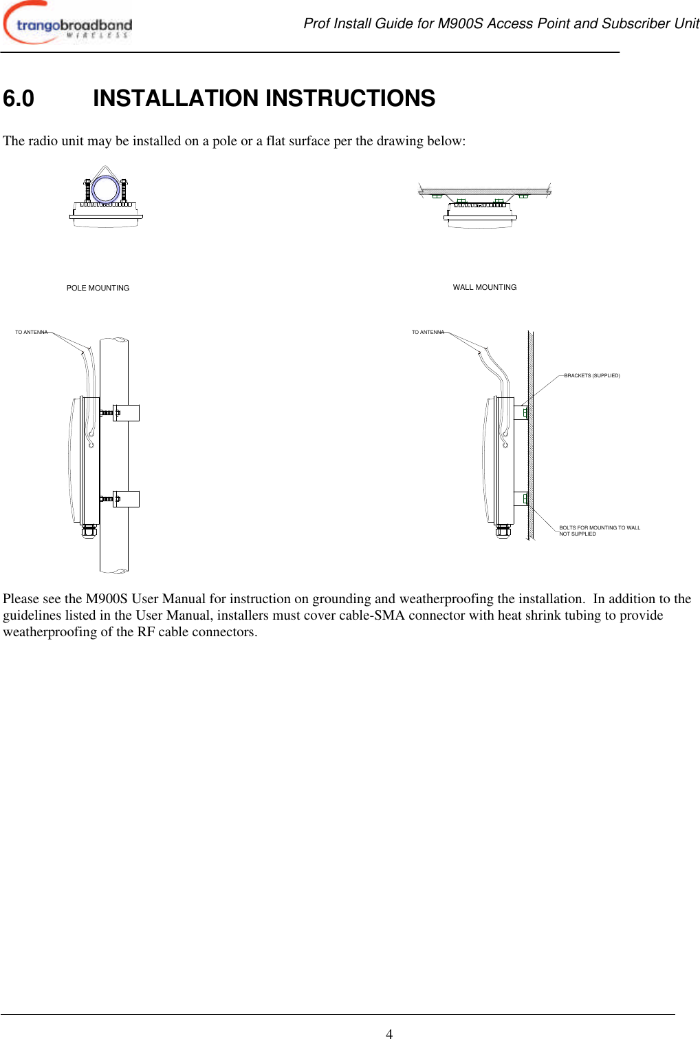  Prof Install Guide for M900S Access Point and Subscriber Unit       4 6.0 INSTALLATION INSTRUCTIONS  The radio unit may be installed on a pole or a flat surface per the drawing below:  TO ANTENNA TO ANTENNABOLTS FOR MOUNTING TO WALLNOT SUPPLIEDBRACKETS (SUPPLIED)POLE MOUNTING WALL MOUNTING  Please see the M900S User Manual for instruction on grounding and weatherproofing the installation.  In addition to the guidelines listed in the User Manual, installers must cover cable-SMA connector with heat shrink tubing to provide weatherproofing of the RF cable connectors.  