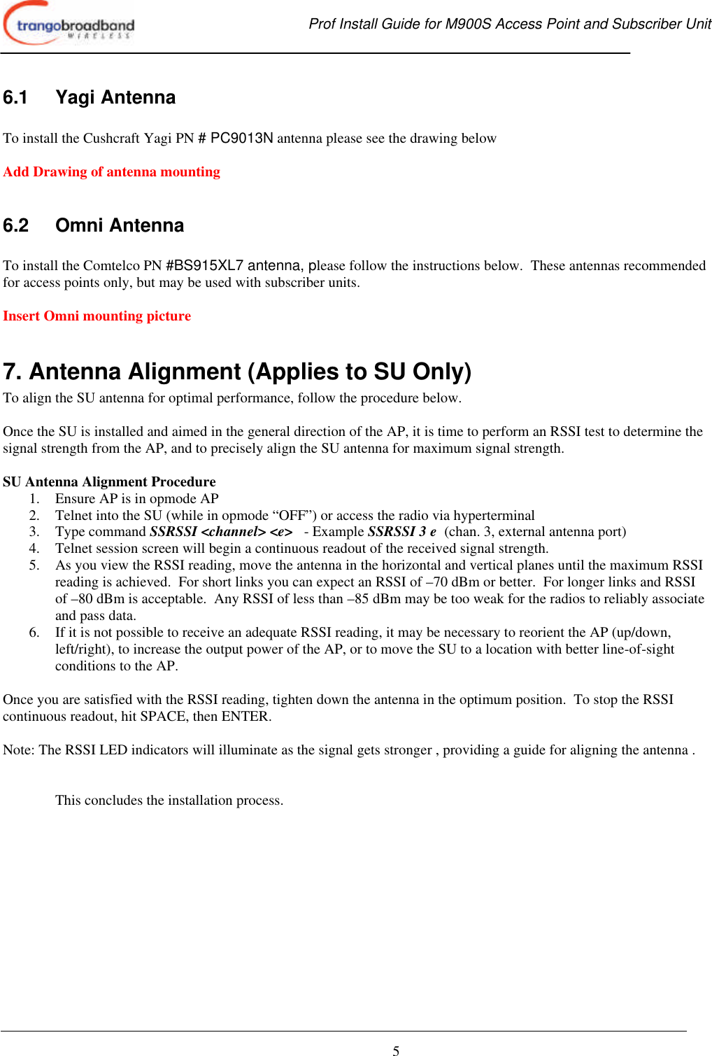  Prof Install Guide for M900S Access Point and Subscriber Unit       5 6.1 Yagi Antenna  To install the Cushcraft Yagi PN # PC9013N antenna please see the drawing below  Add Drawing of antenna mounting  6.2 Omni Antenna    To install the Comtelco PN #BS915XL7 antenna, please follow the instructions below.  These antennas recommended for access points only, but may be used with subscriber units.  Insert Omni mounting picture  7. Antenna Alignment (Applies to SU Only) To align the SU antenna for optimal performance, follow the procedure below.    Once the SU is installed and aimed in the general direction of the AP, it is time to perform an RSSI test to determine the signal strength from the AP, and to precisely align the SU antenna for maximum signal strength.  SU Antenna Alignment Procedure 1.  Ensure AP is in opmode AP 2. Telnet into the SU (while in opmode “OFF”) or access the radio via hyperterminal 3. Type command SSRSSI &lt;channel&gt; &lt;e&gt;   - Example SSRSSI 3 e  (chan. 3, external antenna port) 4. Telnet session screen will begin a continuous readout of the received signal strength.   5. As you view the RSSI reading, move the antenna in the horizontal and vertical planes until the maximum RSSI reading is achieved.  For short links you can expect an RSSI of –70 dBm or better.  For longer links and RSSI of –80 dBm is acceptable.  Any RSSI of less than –85 dBm may be too weak for the radios to reliably associate and pass data. 6. If it is not possible to receive an adequate RSSI reading, it may be necessary to reorient the AP (up/down, left/right), to increase the output power of the AP, or to move the SU to a location with better line-of-sight conditions to the AP.  Once you are satisfied with the RSSI reading, tighten down the antenna in the optimum position.  To stop the RSSI continuous readout, hit SPACE, then ENTER.  Note: The RSSI LED indicators will illuminate as the signal gets stronger , providing a guide for aligning the antenna .   This concludes the installation process.  