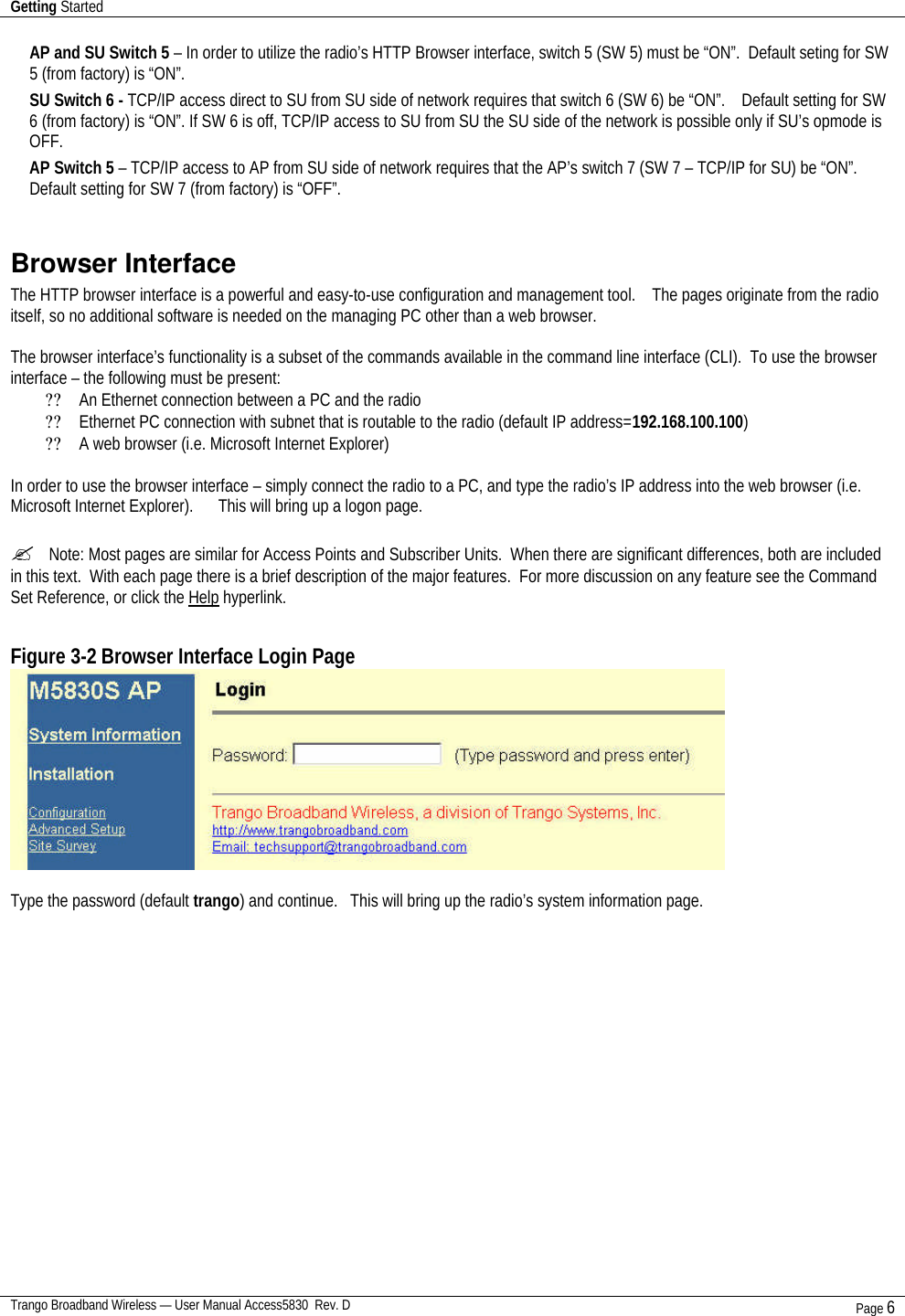 Getting Started    Trango Broadband Wireless — User Manual Access5830  Rev. D Page 6  AP and SU Switch 5 – In order to utilize the radio’s HTTP Browser interface, switch 5 (SW 5) must be “ON”.  Default seting for SW 5 (from factory) is “ON”. SU Switch 6 - TCP/IP access direct to SU from SU side of network requires that switch 6 (SW 6) be “ON”.    Default setting for SW 6 (from factory) is “ON”. If SW 6 is off, TCP/IP access to SU from SU the SU side of the network is possible only if SU’s opmode is OFF. AP Switch 5 – TCP/IP access to AP from SU side of network requires that the AP’s switch 7 (SW 7 – TCP/IP for SU) be “ON”.  Default setting for SW 7 (from factory) is “OFF”.  Browser Interface The HTTP browser interface is a powerful and easy-to-use configuration and management tool.    The pages originate from the radio itself, so no additional software is needed on the managing PC other than a web browser.      The browser interface’s functionality is a subset of the commands available in the command line interface (CLI).  To use the browser interface – the following must be present: ?? An Ethernet connection between a PC and the radio ?? Ethernet PC connection with subnet that is routable to the radio (default IP address=192.168.100.100) ?? A web browser (i.e. Microsoft Internet Explorer)  In order to use the browser interface – simply connect the radio to a PC, and type the radio’s IP address into the web browser (i.e. Microsoft Internet Explorer).      This will bring up a logon page.    ?  Note: Most pages are similar for Access Points and Subscriber Units.  When there are significant differences, both are included in this text.  With each page there is a brief description of the major features.  For more discussion on any feature see the Command Set Reference, or click the Help hyperlink.    Figure 3-2 Browser Interface Login Page   Type the password (default trango) and continue.   This will bring up the radio’s system information page. 