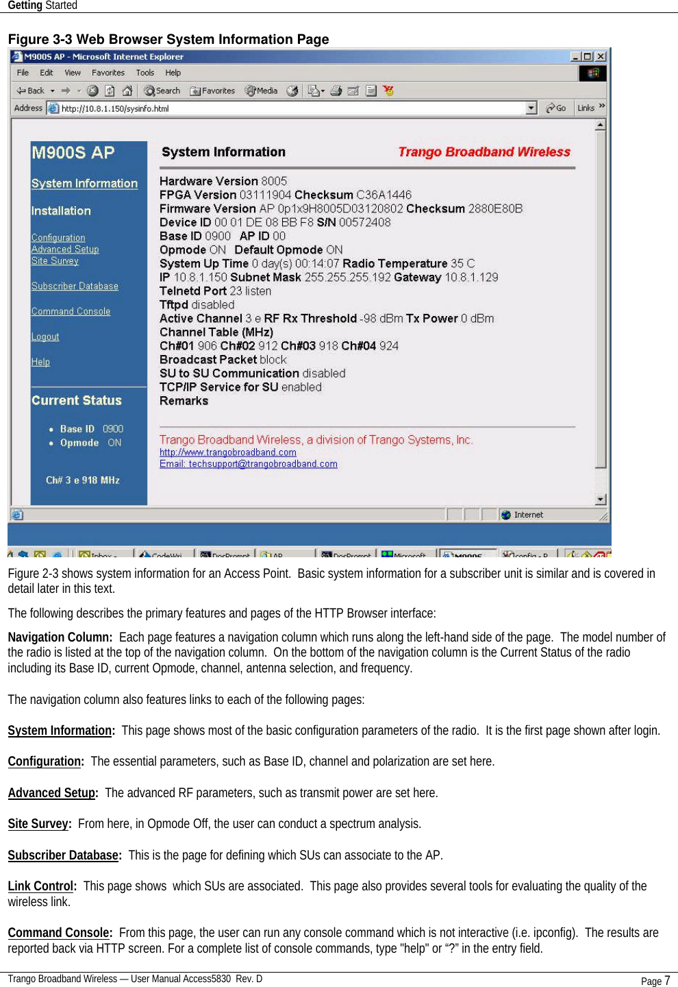 Getting Started    Trango Broadband Wireless — User Manual Access5830  Rev. D Page 7  Figure 3-3 Web Browser System Information Page  Figure 2-3 shows system information for an Access Point.  Basic system information for a subscriber unit is similar and is covered in detail later in this text. The following describes the primary features and pages of the HTTP Browser interface:  Navigation Column:  Each page features a navigation column which runs along the left-hand side of the page.  The model number of the radio is listed at the top of the navigation column.  On the bottom of the navigation column is the Current Status of the radio including its Base ID, current Opmode, channel, antenna selection, and frequency.    The navigation column also features links to each of the following pages:  System Information:  This page shows most of the basic configuration parameters of the radio.  It is the first page shown after login.   Configuration:  The essential parameters, such as Base ID, channel and polarization are set here.  Advanced Setup:  The advanced RF parameters, such as transmit power are set here.  Site Survey:  From here, in Opmode Off, the user can conduct a spectrum analysis.  Subscriber Database:  This is the page for defining which SUs can associate to the AP.    Link Control:  This page shows  which SUs are associated.  This page also provides several tools for evaluating the quality of the wireless link.  Command Console:  From this page, the user can run any console command which is not interactive (i.e. ipconfig).  The results are reported back via HTTP screen. For a complete list of console commands, type &quot;help&quot; or “?” in the entry field. 