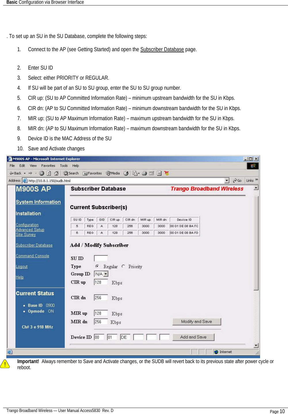 Basic Configuration via Browser Interface    Trango Broadband Wireless — User Manual Access5830  Rev. D Page 10     . To set up an SU in the SU Database, complete the following steps:  1. Connect to the AP (see Getting Started) and open the Subscriber Database page.  2. Enter SU ID  3. Select: either PRIORITY or REGULAR.   4. If SU will be part of an SU to SU group, enter the SU to SU group number.   5. CIR up: (SU to AP Committed Information Rate) – minimum upstream bandwidth for the SU in Kbps. 6. CIR dn: (AP to SU Committed Information Rate) – minimum downstream bandwidth for the SU in Kbps.  7. MIR up: (SU to AP Maximum Information Rate) – maximum upstream bandwidth for the SU in Kbps.  8. MIR dn: (AP to SU Maximum Information Rate) – maximum downstream bandwidth for the SU in Kbps. 9. Device ID is the MAC Address of the SU  10. Save and Activate changes    ! Important!  Always remember to Save and Activate changes, or the SUDB will revert back to its previous state after power cycle or reboot.  