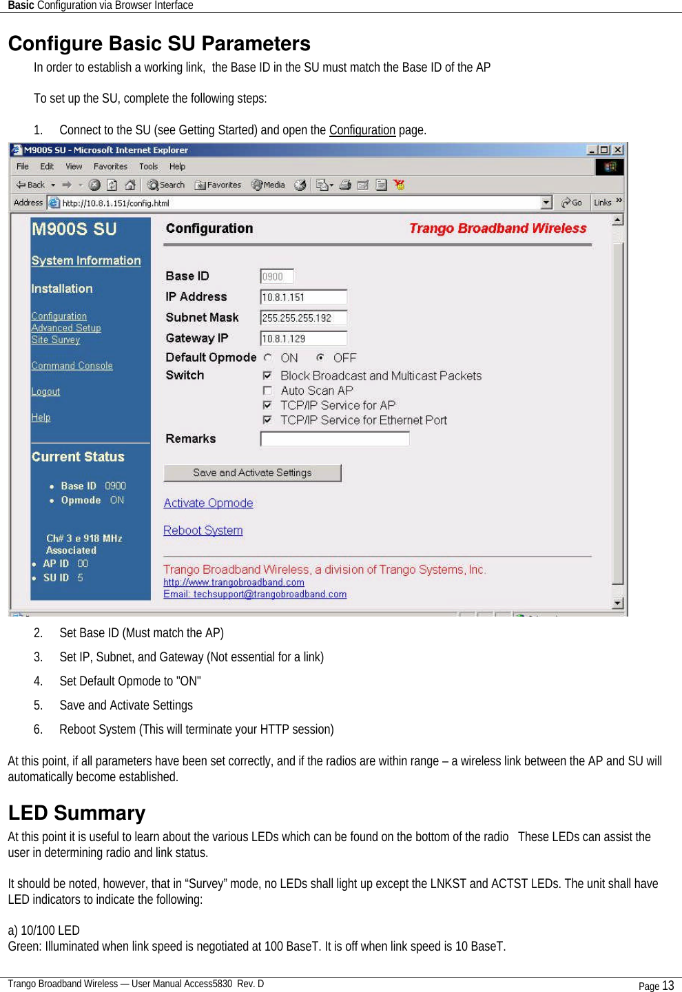 Basic Configuration via Browser Interface    Trango Broadband Wireless — User Manual Access5830  Rev. D Page 13  Configure Basic SU Parameters In order to establish a working link,  the Base ID in the SU must match the Base ID of the AP  To set up the SU, complete the following steps:  1. Connect to the SU (see Getting Started) and open the Configuration page.  2. Set Base ID (Must match the AP) 3. Set IP, Subnet, and Gateway (Not essential for a link) 4. Set Default Opmode to &quot;ON&quot; 5. Save and Activate Settings  6. Reboot System (This will terminate your HTTP session)  At this point, if all parameters have been set correctly, and if the radios are within range – a wireless link between the AP and SU will automatically become established. LED Summary At this point it is useful to learn about the various LEDs which can be found on the bottom of the radio   These LEDs can assist the user in determining radio and link status.  It should be noted, however, that in “Survey” mode, no LEDs shall light up except the LNKST and ACTST LEDs. The unit shall have LED indicators to indicate the following:  a) 10/100 LED Green: Illuminated when link speed is negotiated at 100 BaseT. It is off when link speed is 10 BaseT.  