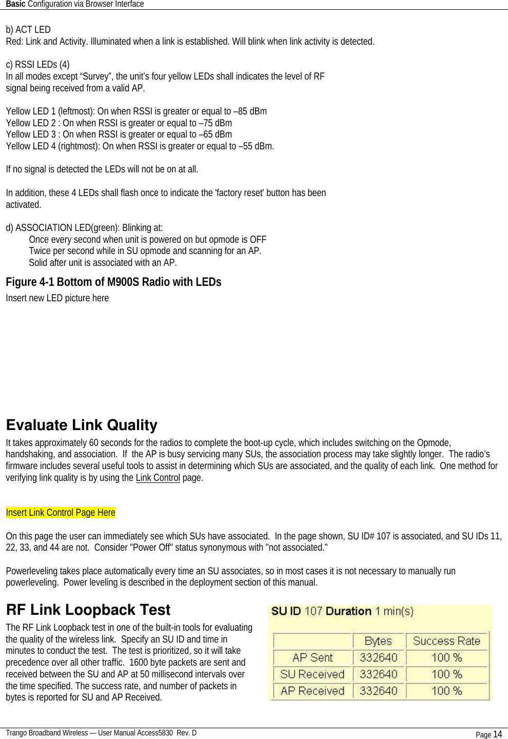 Basic Configuration via Browser Interface    Trango Broadband Wireless — User Manual Access5830  Rev. D Page 14  b) ACT LED Red: Link and Activity. Illuminated when a link is established. Will blink when link activity is detected.  c) RSSI LEDs (4) In all modes except “Survey”, the unit’s four yellow LEDs shall indicates the level of RF signal being received from a valid AP.  Yellow LED 1 (leftmost): On when RSSI is greater or equal to –85 dBm Yellow LED 2 : On when RSSI is greater or equal to –75 dBm Yellow LED 3 : On when RSSI is greater or equal to –65 dBm Yellow LED 4 (rightmost): On when RSSI is greater or equal to –55 dBm.  If no signal is detected the LEDs will not be on at all.  In addition, these 4 LEDs shall flash once to indicate the &apos;factory reset&apos; button has been activated.  d) ASSOCIATION LED(green): Blinking at: Once every second when unit is powered on but opmode is OFF Twice per second while in SU opmode and scanning for an AP. Solid after unit is associated with an AP. Figure 4-1 Bottom of M900S Radio with LEDs Insert new LED picture here     Evaluate Link Quality It takes approximately 60 seconds for the radios to complete the boot-up cycle, which includes switching on the Opmode, handshaking, and association.  If  the AP is busy servicing many SUs, the association process may take slightly longer.  The radio’s firmware includes several useful tools to assist in determining which SUs are associated, and the quality of each link.  One method for verifying link quality is by using the Link Control page.    Insert Link Control Page Here  On this page the user can immediately see which SUs have associated.  In the page shown, SU ID# 107 is associated, and SU IDs 11, 22, 33, and 44 are not.  Consider &quot;Power Off&quot; status synonymous with &quot;not associated.&quot;    Powerleveling takes place automatically every time an SU associates, so in most cases it is not necessary to manually run powerleveling.  Power leveling is described in the deployment section of this manual.   RF Link Loopback Test The RF Link Loopback test in one of the built-in tools for evaluating the quality of the wireless link.  Specify an SU ID and time in minutes to conduct the test.  The test is prioritized, so it will take precedence over all other traffic.  1600 byte packets are sent and received between the SU and AP at 50 millisecond intervals over the time specified. The success rate, and number of packets in bytes is reported for SU and AP Received.   