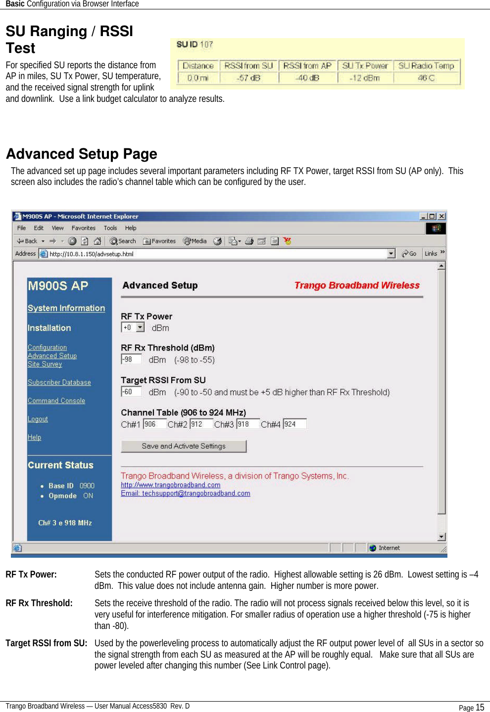 Basic Configuration via Browser Interface    Trango Broadband Wireless — User Manual Access5830  Rev. D Page 15  SU Ranging / RSSI Test For specified SU reports the distance from AP in miles, SU Tx Power, SU temperature, and the received signal strength for uplink and downlink.  Use a link budget calculator to analyze results.  Advanced Setup Page The advanced set up page includes several important parameters including RF TX Power, target RSSI from SU (AP only).  This screen also includes the radio’s channel table which can be configured by the user.     RF Tx Power:     Sets the conducted RF power output of the radio.  Highest allowable setting is 26 dBm.  Lowest setting is –4 dBm.  This value does not include antenna gain.  Higher number is more power.     RF Rx Threshold:   Sets the receive threshold of the radio. The radio will not process signals received below this level, so it is very useful for interference mitigation. For smaller radius of operation use a higher threshold (-75 is higher than -80).  Target RSSI from SU:   Used by the powerleveling process to automatically adjust the RF output power level of  all SUs in a sector so the signal strength from each SU as measured at the AP will be roughly equal.   Make sure that all SUs are power leveled after changing this number (See Link Control page).  