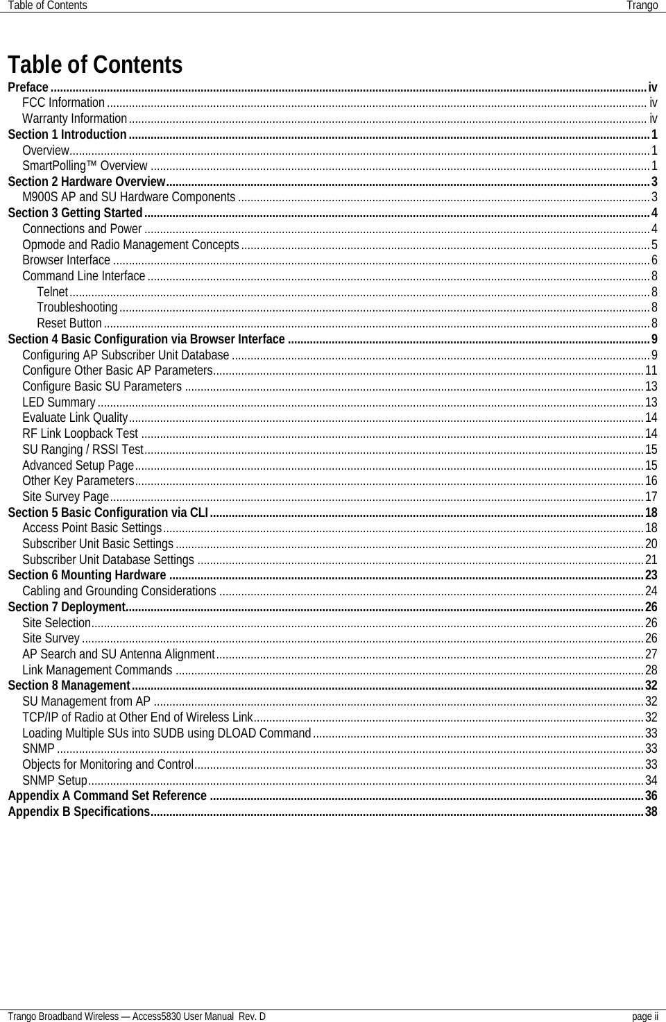 Table of Contents Trango  Trango Broadband Wireless — Access5830 User Manual  Rev. D page ii   Table of Contents Preface...............................................................................................................................................................................................iv FCC Information............................................................................................................................................................................. iv Warranty Information...................................................................................................................................................................... iv Section 1 Introduction.......................................................................................................................................................................1 Overview..........................................................................................................................................................................................1 SmartPolling™ Overview ................................................................................................................................................................1 Section 2 Hardware Overview...........................................................................................................................................................3 M900S AP and SU Hardware Components ....................................................................................................................................3 Section 3 Getting Started..................................................................................................................................................................4 Connections and Power ..................................................................................................................................................................4 Opmode and Radio Management Concepts...................................................................................................................................5 Browser Interface ............................................................................................................................................................................6 Command Line Interface.................................................................................................................................................................8 Telnet..........................................................................................................................................................................................8 Troubleshooting..........................................................................................................................................................................8 Reset Button...............................................................................................................................................................................8 Section 4 Basic Configuration via Browser Interface ....................................................................................................................9 Configuring AP Subscriber Unit Database ......................................................................................................................................9 Configure Other Basic AP Parameters..........................................................................................................................................11 Configure Basic SU Parameters ...................................................................................................................................................13 LED Summary...............................................................................................................................................................................13 Evaluate Link Quality.....................................................................................................................................................................14 RF Link Loopback Test .................................................................................................................................................................14 SU Ranging / RSSI Test................................................................................................................................................................15 Advanced Setup Page...................................................................................................................................................................15 Other Key Parameters...................................................................................................................................................................16 Site Survey Page...........................................................................................................................................................................17 Section 5 Basic Configuration via CLI...........................................................................................................................................18 Access Point Basic Settings..........................................................................................................................................................18 Subscriber Unit Basic Settings......................................................................................................................................................20 Subscriber Unit Database Settings ...............................................................................................................................................21 Section 6 Mounting Hardware ........................................................................................................................................................23 Cabling and Grounding Considerations ........................................................................................................................................24 Section 7 Deployment......................................................................................................................................................................26 Site Selection.................................................................................................................................................................................26 Site Survey ....................................................................................................................................................................................26 AP Search and SU Antenna Alignment.........................................................................................................................................27 Link Management Commands ......................................................................................................................................................28 Section 8 Management....................................................................................................................................................................32 SU Management from AP .............................................................................................................................................................32 TCP/IP of Radio at Other End of Wireless Link.............................................................................................................................32 Loading Multiple SUs into SUDB using DLOAD Command..........................................................................................................33 SNMP ............................................................................................................................................................................................33 Objects for Monitoring and Control................................................................................................................................................33 SNMP Setup..................................................................................................................................................................................34 Appendix A Command Set Reference ...........................................................................................................................................36 Appendix B Specifications..............................................................................................................................................................38 