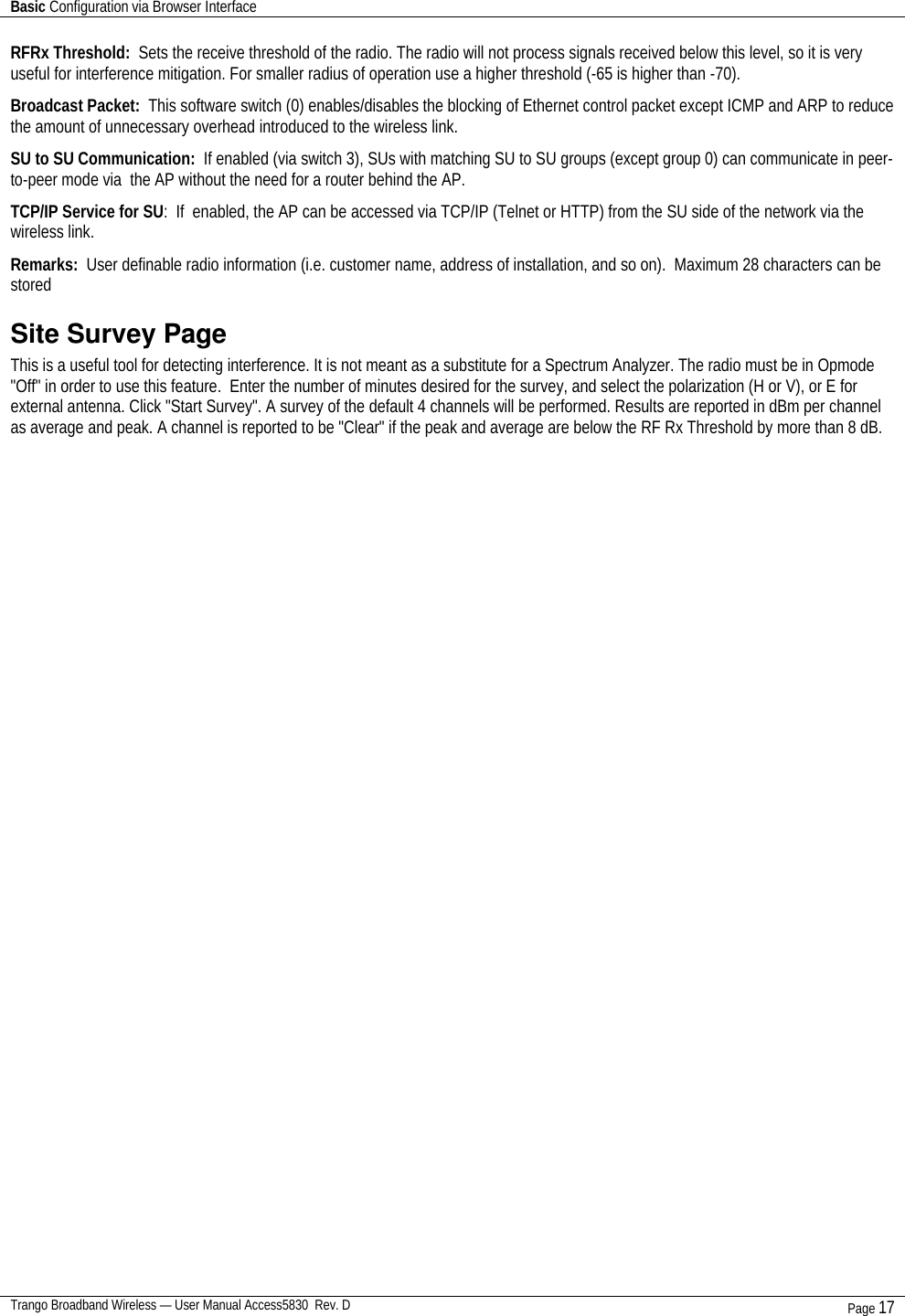 Basic Configuration via Browser Interface    Trango Broadband Wireless — User Manual Access5830  Rev. D Page 17  RFRx Threshold:  Sets the receive threshold of the radio. The radio will not process signals received below this level, so it is very useful for interference mitigation. For smaller radius of operation use a higher threshold (-65 is higher than -70).  Broadcast Packet:  This software switch (0) enables/disables the blocking of Ethernet control packet except ICMP and ARP to reduce the amount of unnecessary overhead introduced to the wireless link.  SU to SU Communication:  If enabled (via switch 3), SUs with matching SU to SU groups (except group 0) can communicate in peer-to-peer mode via  the AP without the need for a router behind the AP. TCP/IP Service for SU:  If  enabled, the AP can be accessed via TCP/IP (Telnet or HTTP) from the SU side of the network via the wireless link. Remarks:  User definable radio information (i.e. customer name, address of installation, and so on).  Maximum 28 characters can be stored Site Survey Page  This is a useful tool for detecting interference. It is not meant as a substitute for a Spectrum Analyzer. The radio must be in Opmode &quot;Off&quot; in order to use this feature.  Enter the number of minutes desired for the survey, and select the polarization (H or V), or E for external antenna. Click &quot;Start Survey&quot;. A survey of the default 4 channels will be performed. Results are reported in dBm per channel as average and peak. A channel is reported to be &quot;Clear&quot; if the peak and average are below the RF Rx Threshold by more than 8 dB.