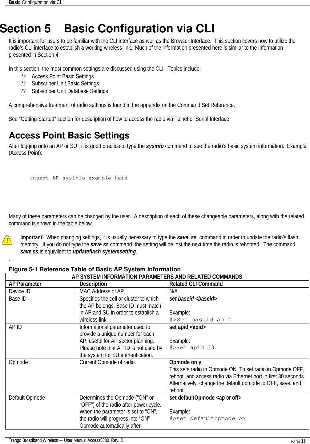 Basic Configuration via CLI    Trango Broadband Wireless — User Manual Access5830  Rev. D Page 18  Section 5    Basic Configuration via CLI It is important for users to be familiar with the CLI interface as well as the Browser Interface.  This section covers how to utilize the radio’s CLI interface to establish a working wireless link.  Much of the information presented here is similar to the information presented in Section 4.     In this section, the most common settings are discussed using the CLI.  Topics include: ?? Access Point Basic Settings ?? Subscriber Unit Basic Settings ?? Subscriber Unit Database Settings  A comprehensive treatment of radio settings is found in the appendix on the Command Set Reference.    See “Getting Started” section for description of how to access the radio via Telnet or Serial Interface Access Point Basic Settings After logging onto an AP or SU , it is good practice to type the sysinfo command to see the radio’s basic system information.  Example (Access Point):    insert AP sysinfo example here      Many of these parameters can be changed by the user.  A description of each of these changeable parameters, along with the related command is shown in the table below.    ! Important!  When changing settings, it is usually necessary to type the save  ss  command in order to update the radio’s flash memory.  If you do not type the save ss command, the setting will be lost the next time the radio is rebooted.  The command save ss is equivilent to updateflash systemsetting. . Figure 5-1 Reference Table of Basic AP System Information AP SYSTEM INFORMATION PARAMETERS AND RELATED COMMANDS AP Parameter Description Related CLI Command Device ID MAC Address of AP N/A Base ID Specifies the cell or cluster to which the AP belongs. Base ID must match in AP and SU in order to establish a wireless link. set baseid &lt;baseid&gt;  Example: #&gt;Set baseid aa12 AP ID Informational parameter used to provide a unique number for each AP, useful for AP sector planning.  Please note that AP ID is not used by the system for SU authentication.    set apid &lt;apid&gt;  Example: #&gt;Set apid 33 Opmode Current Opmode of radio. Opmode on y This sets radio in Opmode ON. To set radio in Opmode OFF, reboot, and access radio via Ethernet port in first 30 seconds.  Alternatively, change the default opmode to OFF, save, and reboot. Default Opmode Determines the Opmode (“ON” or “OFF”) of the radio after power cycle.  When the parameter is set to “ON”, the radio will progress into “ON” Opmode automatically after set defaultOpmode &lt;ap or off&gt;  Example: #&gt;set defaultopmode on 