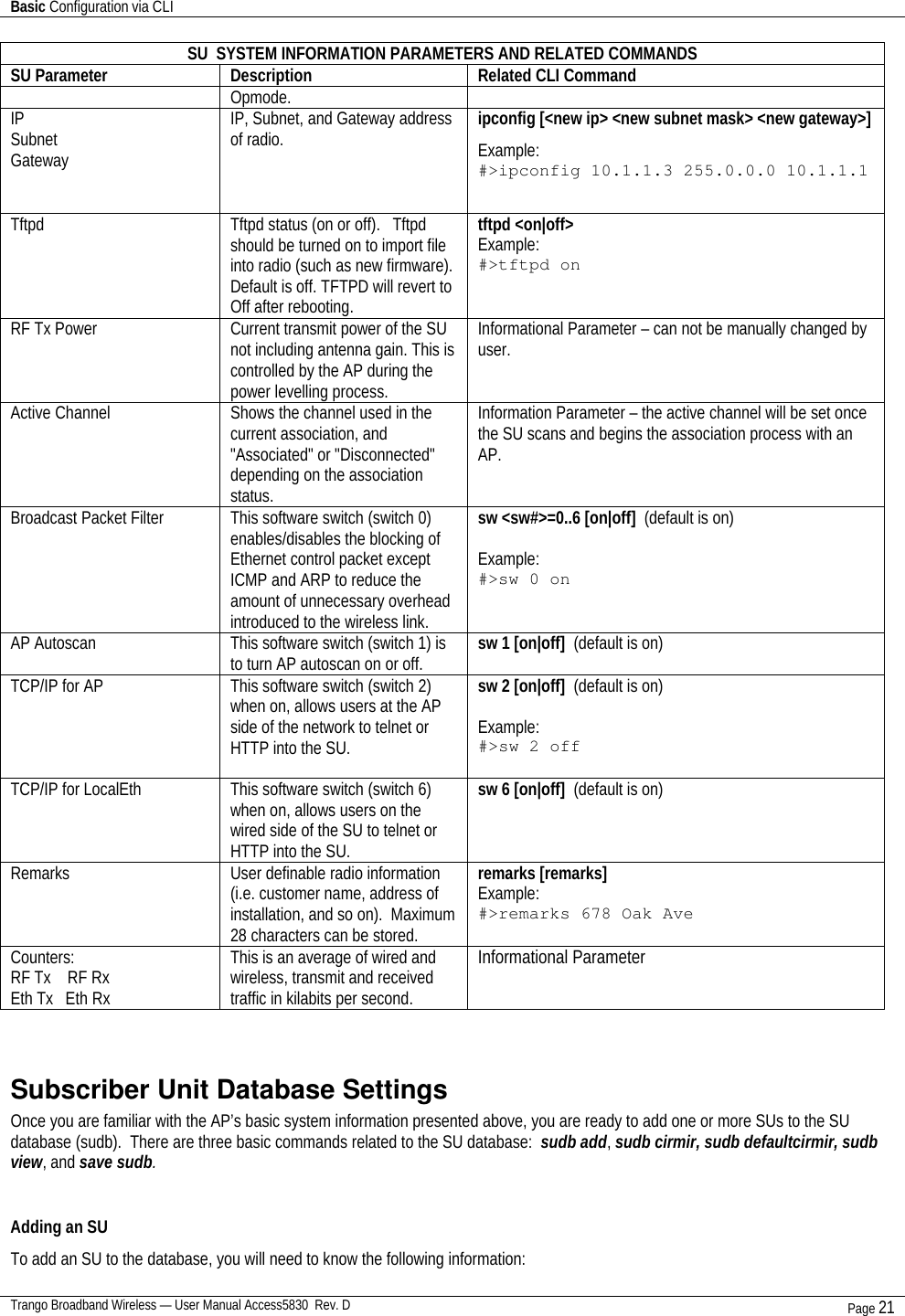 Basic Configuration via CLI    Trango Broadband Wireless — User Manual Access5830  Rev. D Page 21  SU  SYSTEM INFORMATION PARAMETERS AND RELATED COMMANDS SU Parameter Description Related CLI Command Opmode. IP Subnet Gateway IP, Subnet, and Gateway address of radio. ipconfig [&lt;new ip&gt; &lt;new subnet mask&gt; &lt;new gateway&gt;] Example: #&gt;ipconfig 10.1.1.3 255.0.0.0 10.1.1.1    Tftpd  Tftpd status (on or off).   Tftpd should be turned on to import file into radio (such as new firmware).  Default is off. TFTPD will revert to Off after rebooting. tftpd &lt;on|off&gt;  Example: #&gt;tftpd on RF Tx Power Current transmit power of the SU not including antenna gain. This is controlled by the AP during the power levelling process.  Informational Parameter – can not be manually changed by user. Active Channel Shows the channel used in the current association, and &quot;Associated&quot; or &quot;Disconnected&quot; depending on the association status. Information Parameter – the active channel will be set once the SU scans and begins the association process with an AP. Broadcast Packet Filter This software switch (switch 0) enables/disables the blocking of Ethernet control packet except ICMP and ARP to reduce the amount of unnecessary overhead introduced to the wireless link. sw &lt;sw#&gt;=0..6 [on|off]  (default is on)  Example: #&gt;sw 0 on  AP Autoscan This software switch (switch 1) is to turn AP autoscan on or off.  sw 1 [on|off]  (default is on)  TCP/IP for AP This software switch (switch 2) when on, allows users at the AP side of the network to telnet or HTTP into the SU.  sw 2 [on|off]  (default is on)  Example: #&gt;sw 2 off  TCP/IP for LocalEth This software switch (switch 6) when on, allows users on the wired side of the SU to telnet or HTTP into the SU.  sw 6 [on|off]  (default is on)  Remarks User definable radio information (i.e. customer name, address of installation, and so on).  Maximum 28 characters can be stored. remarks [remarks] Example: #&gt;remarks 678 Oak Ave  Counters: RF Tx    RF Rx Eth Tx   Eth Rx This is an average of wired and wireless, transmit and received traffic in kilabits per second. Informational Parameter   Subscriber Unit Database Settings Once you are familiar with the AP’s basic system information presented above, you are ready to add one or more SUs to the SU database (sudb).  There are three basic commands related to the SU database:  sudb add, sudb cirmir, sudb defaultcirmir, sudb view, and save sudb.  Adding an SU To add an SU to the database, you will need to know the following information: 