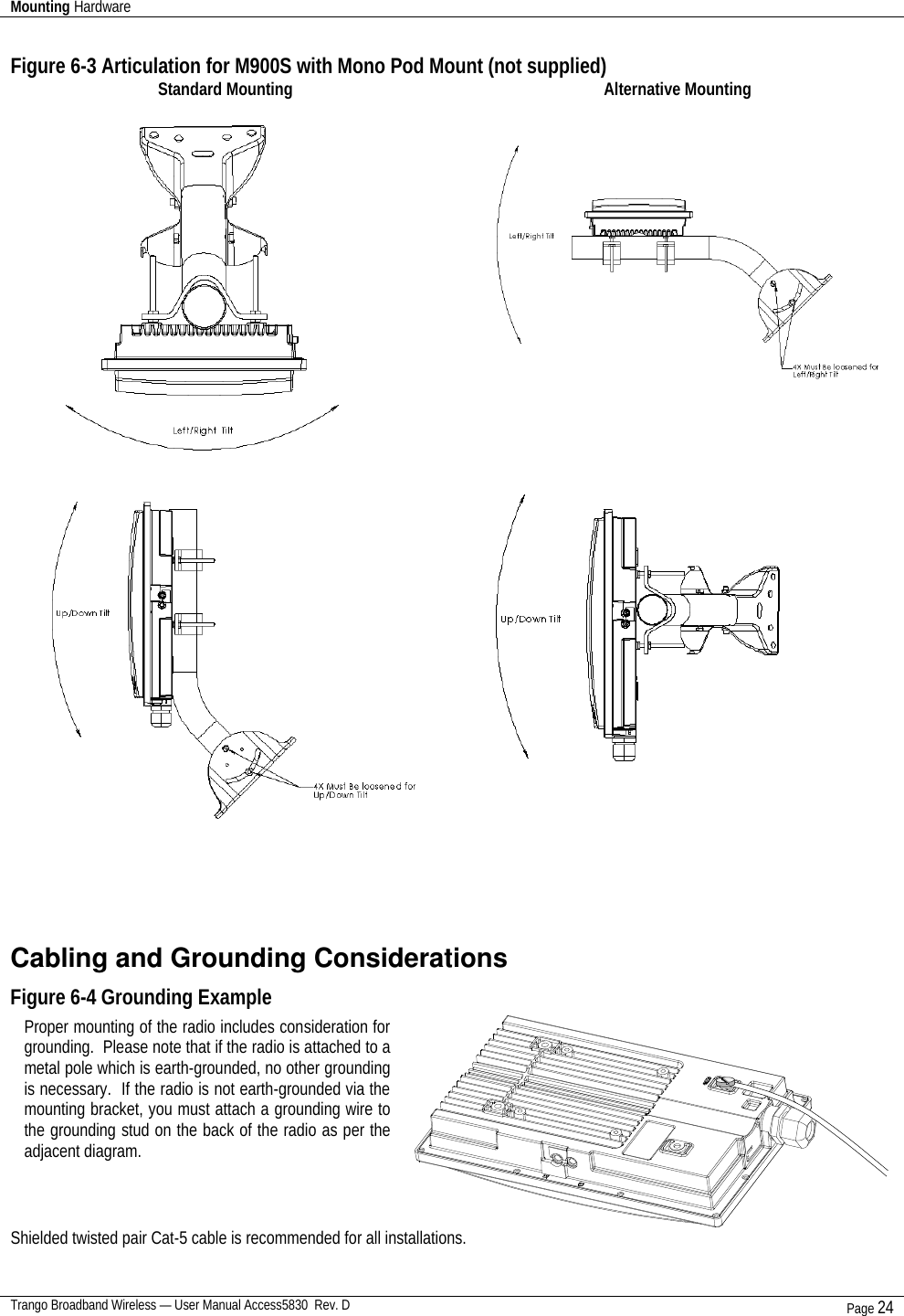 Mounting Hardware    Trango Broadband Wireless — User Manual Access5830  Rev. D Page 24  Figure 6-3 Articulation for M900S with Mono Pod Mount (not supplied) Standard Mounting Alternative Mounting                        Cabling and Grounding Considerations Figure 6-4 Grounding Example   Shielded twisted pair Cat-5 cable is recommended for all installations.     Proper mounting of the radio includes consideration for grounding.  Please note that if the radio is attached to a metal pole which is earth-grounded, no other grounding is necessary.  If the radio is not earth-grounded via the mounting bracket, you must attach a grounding wire to the grounding stud on the back of the radio as per the adjacent diagram.  