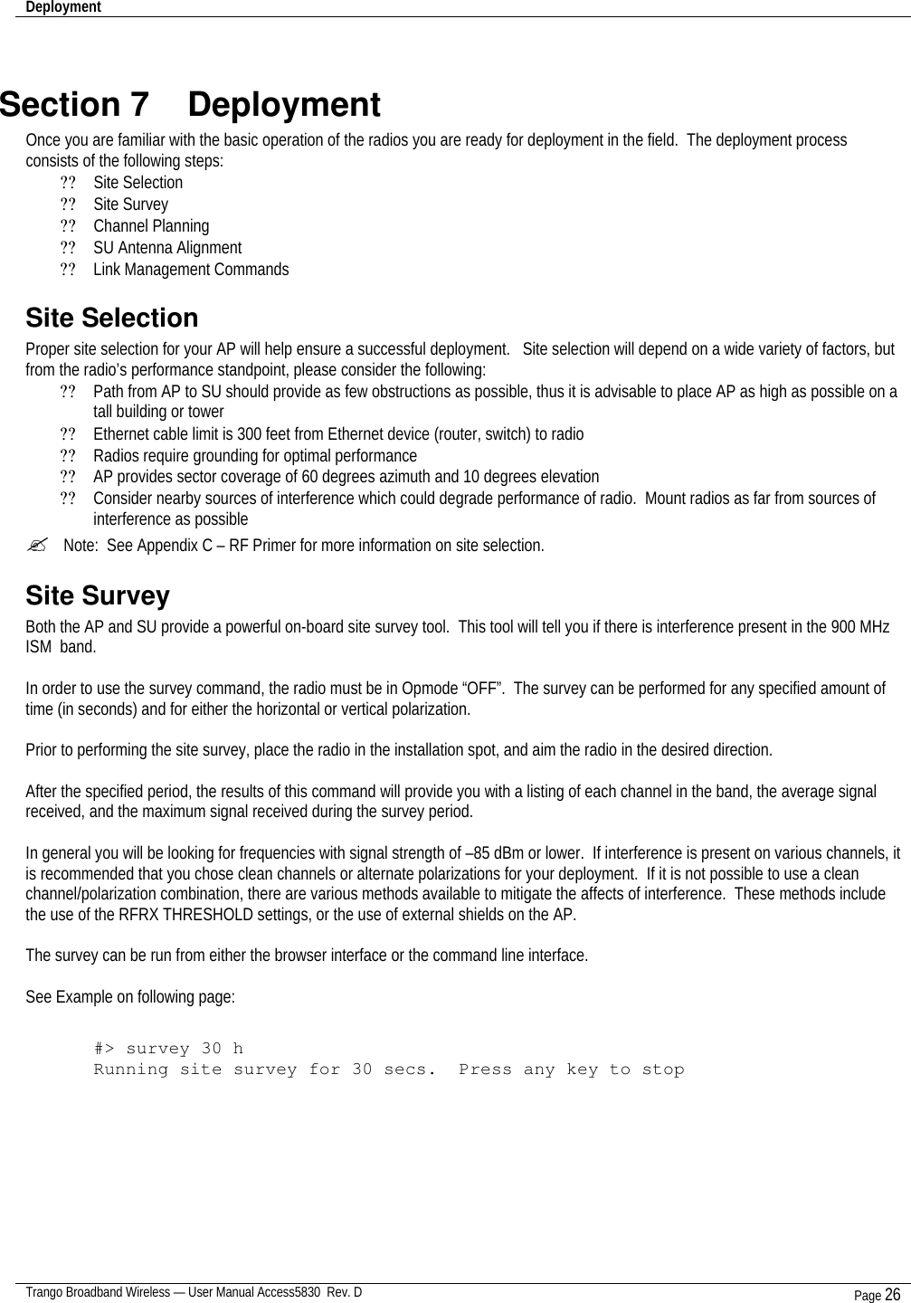 Deployment    Trango Broadband Wireless — User Manual Access5830  Rev. D Page 26   Section 7    Deployment Once you are familiar with the basic operation of the radios you are ready for deployment in the field.  The deployment process consists of the following steps:  ?? Site Selection ?? Site Survey ?? Channel Planning ?? SU Antenna Alignment ?? Link Management Commands Site Selection Proper site selection for your AP will help ensure a successful deployment.   Site selection will depend on a wide variety of factors, but from the radio’s performance standpoint, please consider the following: ?? Path from AP to SU should provide as few obstructions as possible, thus it is advisable to place AP as high as possible on a tall building or tower ?? Ethernet cable limit is 300 feet from Ethernet device (router, switch) to radio ?? Radios require grounding for optimal performance ?? AP provides sector coverage of 60 degrees azimuth and 10 degrees elevation ?? Consider nearby sources of interference which could degrade performance of radio.  Mount radios as far from sources of interference as possible ?  Note:  See Appendix C – RF Primer for more information on site selection. Site Survey Both the AP and SU provide a powerful on-board site survey tool.  This tool will tell you if there is interference present in the 900 MHz ISM  band.  In order to use the survey command, the radio must be in Opmode “OFF”.  The survey can be performed for any specified amount of time (in seconds) and for either the horizontal or vertical polarization.    Prior to performing the site survey, place the radio in the installation spot, and aim the radio in the desired direction.  After the specified period, the results of this command will provide you with a listing of each channel in the band, the average signal received, and the maximum signal received during the survey period.    In general you will be looking for frequencies with signal strength of –85 dBm or lower.  If interference is present on various channels, it is recommended that you chose clean channels or alternate polarizations for your deployment.  If it is not possible to use a clean channel/polarization combination, there are various methods available to mitigate the affects of interference.  These methods include the use of the RFRX THRESHOLD settings, or the use of external shields on the AP.    The survey can be run from either the browser interface or the command line interface.  See Example on following page:  #&gt; survey 30 h Running site survey for 30 secs.  Press any key to stop    