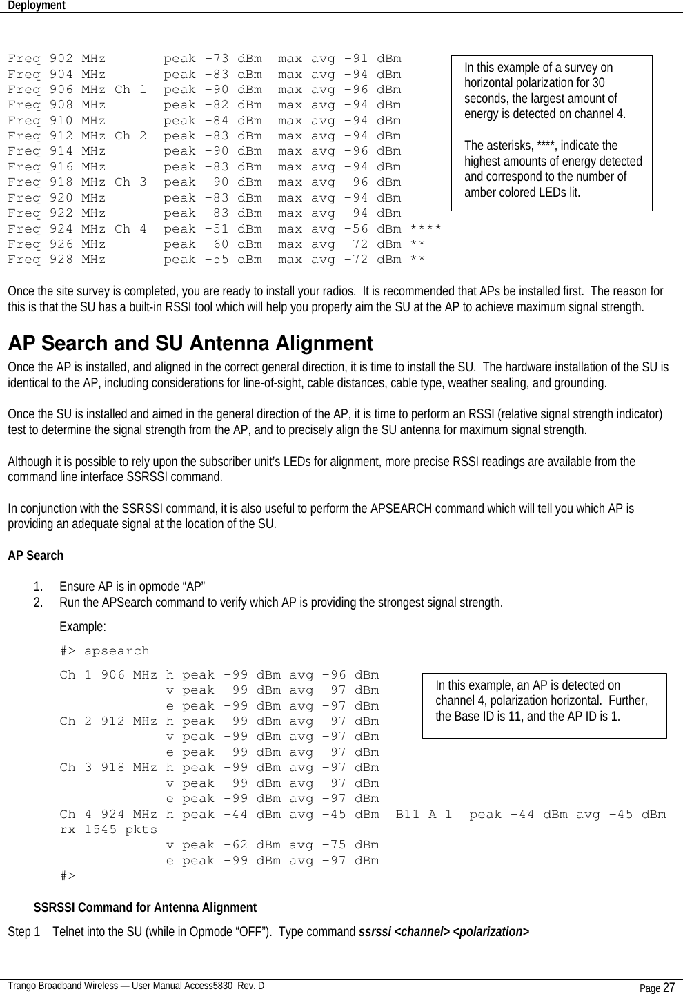 Deployment    Trango Broadband Wireless — User Manual Access5830  Rev. D Page 27   Freq 902 MHz       peak -73 dBm  max avg -91 dBm  Freq 904 MHz       peak -83 dBm  max avg -94 dBm Freq 906 MHz Ch 1  peak -90 dBm  max avg -96 dBm Freq 908 MHz       peak -82 dBm  max avg -94 dBm Freq 910 MHz       peak -84 dBm  max avg -94 dBm Freq 912 MHz Ch 2  peak -83 dBm  max avg -94 dBm Freq 914 MHz       peak -90 dBm  max avg -96 dBm Freq 916 MHz       peak -83 dBm  max avg -94 dBm Freq 918 MHz Ch 3  peak -90 dBm  max avg -96 dBm Freq 920 MHz       peak -83 dBm  max avg -94 dBm Freq 922 MHz       peak -83 dBm  max avg -94 dBm Freq 924 MHz Ch 4  peak -51 dBm  max avg -56 dBm **** Freq 926 MHz       peak -60 dBm  max avg –72 dBm ** Freq 928 MHz       peak –55 dBm  max avg –72 dBm **  Once the site survey is completed, you are ready to install your radios.  It is recommended that APs be installed first.  The reason for this is that the SU has a built-in RSSI tool which will help you properly aim the SU at the AP to achieve maximum signal strength. AP Search and SU Antenna Alignment Once the AP is installed, and aligned in the correct general direction, it is time to install the SU.  The hardware installation of the SU is identical to the AP, including considerations for line-of-sight, cable distances, cable type, weather sealing, and grounding.  Once the SU is installed and aimed in the general direction of the AP, it is time to perform an RSSI (relative signal strength indicator) test to determine the signal strength from the AP, and to precisely align the SU antenna for maximum signal strength.  Although it is possible to rely upon the subscriber unit’s LEDs for alignment, more precise RSSI readings are available from the  command line interface SSRSSI command.    In conjunction with the SSRSSI command, it is also useful to perform the APSEARCH command which will tell you which AP is providing an adequate signal at the location of the SU.  AP Search  1. Ensure AP is in opmode “AP” 2. Run the APSearch command to verify which AP is providing the strongest signal strength. Example: #&gt; apsearch Ch 1 906 MHz h peak -99 dBm avg -96 dBm              v peak -99 dBm avg -97 dBm              e peak -99 dBm avg -97 dBm Ch 2 912 MHz h peak -99 dBm avg -97 dBm              v peak -99 dBm avg -97 dBm              e peak -99 dBm avg -97 dBm Ch 3 918 MHz h peak -99 dBm avg -97 dBm              v peak -99 dBm avg -97 dBm              e peak -99 dBm avg -97 dBm Ch 4 924 MHz h peak -44 dBm avg -45 dBm  B11 A 1  peak -44 dBm avg -45 dBm rx 1545 pkts               v peak –62 dBm avg -75 dBm              e peak -99 dBm avg -97 dBm #&gt;  SSRSSI Command for Antenna Alignment Step 1    Telnet into the SU (while in Opmode “OFF”).  Type command ssrssi &lt;channel&gt; &lt;polarization&gt;    In this example of a survey on horizontal polarization for 30 seconds, the largest amount of energy is detected on channel 4.    The asterisks, ****, indicate the highest amounts of energy detected and correspond to the number of amber colored LEDs lit. In this example, an AP is detected on channel 4, polarization horizontal.  Further, the Base ID is 11, and the AP ID is 1.   