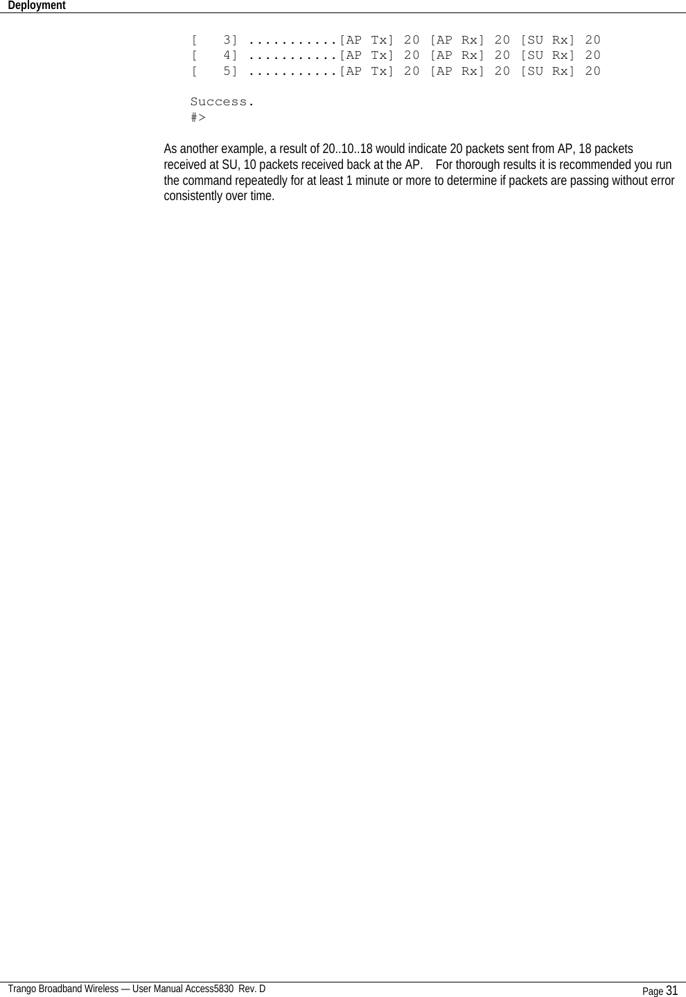 Deployment    Trango Broadband Wireless — User Manual Access5830  Rev. D Page 31  [   3] ...........[AP Tx] 20 [AP Rx] 20 [SU Rx] 20 [   4] ...........[AP Tx] 20 [AP Rx] 20 [SU Rx] 20 [   5] ...........[AP Tx] 20 [AP Rx] 20 [SU Rx] 20  Success. #&gt;  As another example, a result of 20..10..18 would indicate 20 packets sent from AP, 18 packets received at SU, 10 packets received back at the AP.    For thorough results it is recommended you run the command repeatedly for at least 1 minute or more to determine if packets are passing without error consistently over time. 