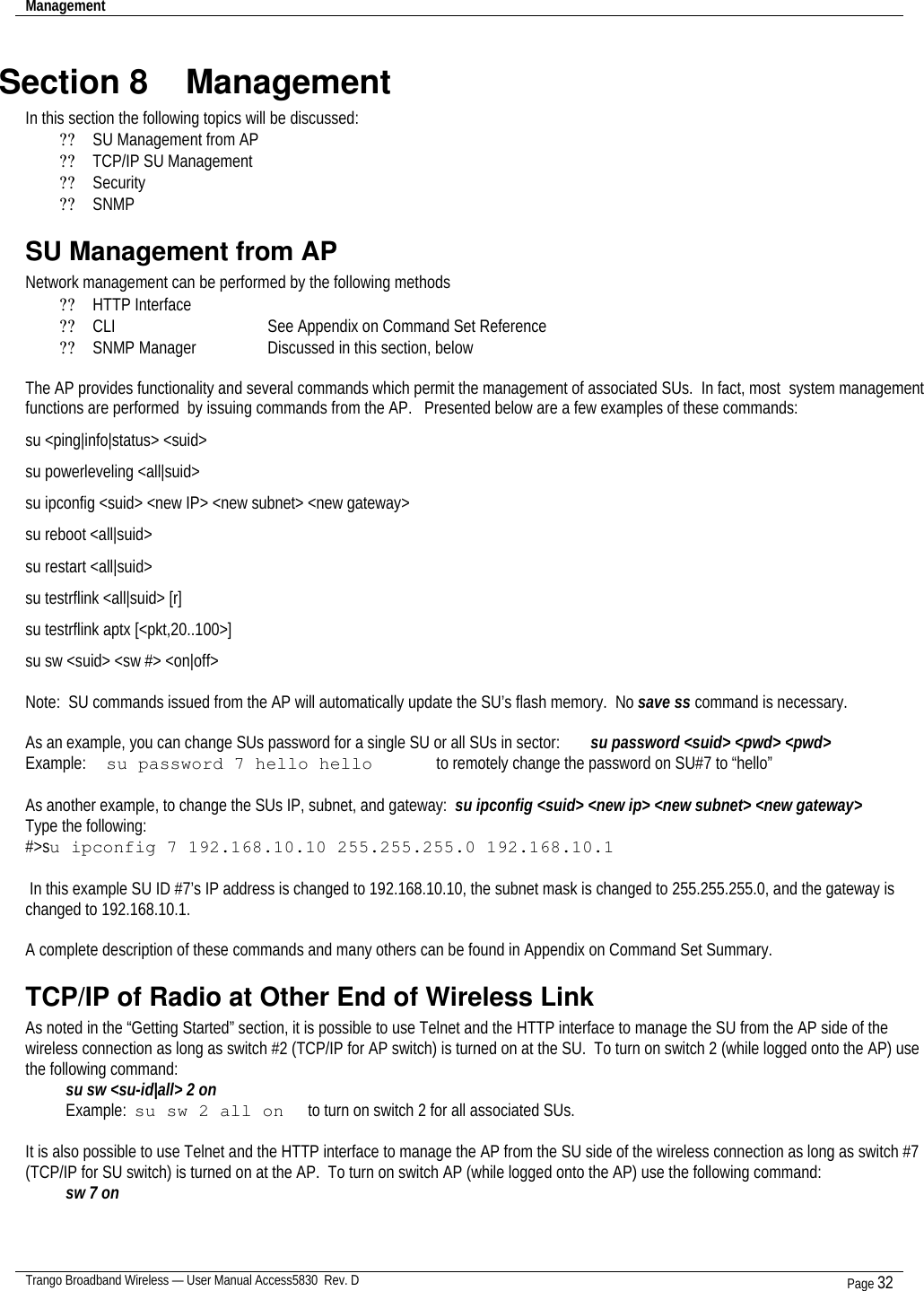 Management    Trango Broadband Wireless — User Manual Access5830  Rev. D Page 32  Section 8    Management In this section the following topics will be discussed: ?? SU Management from AP ?? TCP/IP SU Management ?? Security ?? SNMP SU Management from AP Network management can be performed by the following methods ?? HTTP Interface       ?? CLI         See Appendix on Command Set Reference ?? SNMP Manager    Discussed in this section, below  The AP provides functionality and several commands which permit the management of associated SUs.  In fact, most  system management functions are performed  by issuing commands from the AP.   Presented below are a few examples of these commands: su &lt;ping|info|status&gt; &lt;suid&gt; su powerleveling &lt;all|suid&gt; su ipconfig &lt;suid&gt; &lt;new IP&gt; &lt;new subnet&gt; &lt;new gateway&gt; su reboot &lt;all|suid&gt; su restart &lt;all|suid&gt; su testrflink &lt;all|suid&gt; [r] su testrflink aptx [&lt;pkt,20..100&gt;] su sw &lt;suid&gt; &lt;sw #&gt; &lt;on|off&gt;  Note:  SU commands issued from the AP will automatically update the SU’s flash memory.  No save ss command is necessary.   As an example, you can change SUs password for a single SU or all SUs in sector:   su password &lt;suid&gt; &lt;pwd&gt; &lt;pwd&gt;   Example: su password 7 hello hello      to remotely change the password on SU#7 to “hello”  As another example, to change the SUs IP, subnet, and gateway:  su ipconfig &lt;suid&gt; &lt;new ip&gt; &lt;new subnet&gt; &lt;new gateway&gt; Type the following: #&gt;su ipconfig 7 192.168.10.10 255.255.255.0 192.168.10.1   In this example SU ID #7’s IP address is changed to 192.168.10.10, the subnet mask is changed to 255.255.255.0, and the gateway is changed to 192.168.10.1.  A complete description of these commands and many others can be found in Appendix on Command Set Summary. TCP/IP of Radio at Other End of Wireless Link As noted in the “Getting Started” section, it is possible to use Telnet and the HTTP interface to manage the SU from the AP side of the wireless connection as long as switch #2 (TCP/IP for AP switch) is turned on at the SU.  To turn on switch 2 (while logged onto the AP) use the following command:  su sw &lt;su-id|all&gt; 2 on  Example:  su sw 2 all on      to turn on switch 2 for all associated SUs.  It is also possible to use Telnet and the HTTP interface to manage the AP from the SU side of the wireless connection as long as switch #7 (TCP/IP for SU switch) is turned on at the AP.  To turn on switch AP (while logged onto the AP) use the following command:  sw 7 on    