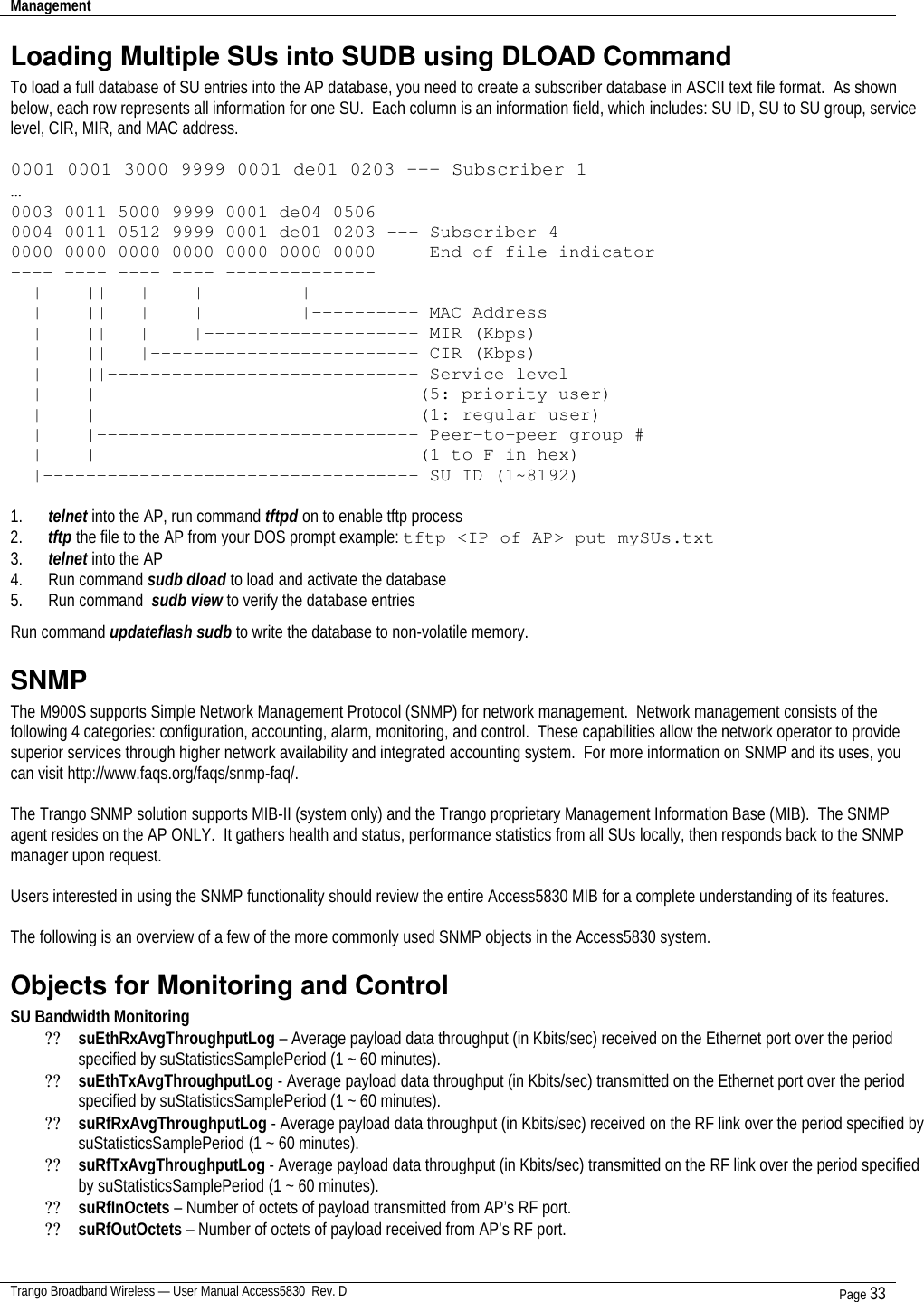 Management    Trango Broadband Wireless — User Manual Access5830  Rev. D Page 33  Loading Multiple SUs into SUDB using DLOAD Command To load a full database of SU entries into the AP database, you need to create a subscriber database in ASCII text file format.  As shown below, each row represents all information for one SU.  Each column is an information field, which includes: SU ID, SU to SU group, service level, CIR, MIR, and MAC address.  0001 0001 3000 9999 0001 de01 0203 --- Subscriber 1 … 0003 0011 5000 9999 0001 de04 0506  0004 0011 0512 9999 0001 de01 0203 --- Subscriber 4 0000 0000 0000 0000 0000 0000 0000 --- End of file indicator ---- ---- ---- ---- --------------   |    ||   |    |         |   |    ||   |    |         |---------- MAC Address   |    ||   |    |-------------------- MIR (Kbps)   |    ||   |------------------------- CIR (Kbps)   |    ||----------------------------- Service level   |    |                              (5: priority user)   |    |                              (1: regular user)   |    |------------------------------ Peer-to-peer group #   |    |                              (1 to F in hex)   |----------------------------------- SU ID (1~8192)                   1. telnet into the AP, run command tftpd on to enable tftp process 2. tftp the file to the AP from your DOS prompt example: tftp &lt;IP of AP&gt; put mySUs.txt 3. telnet into the AP 4. Run command sudb dload to load and activate the database 5. Run command  sudb view to verify the database entries Run command updateflash sudb to write the database to non-volatile memory. SNMP The M900S supports Simple Network Management Protocol (SNMP) for network management.  Network management consists of the following 4 categories: configuration, accounting, alarm, monitoring, and control.  These capabilities allow the network operator to provide superior services through higher network availability and integrated accounting system.  For more information on SNMP and its uses, you can visit http://www.faqs.org/faqs/snmp-faq/.    The Trango SNMP solution supports MIB-II (system only) and the Trango proprietary Management Information Base (MIB).  The SNMP agent resides on the AP ONLY.  It gathers health and status, performance statistics from all SUs locally, then responds back to the SNMP manager upon request.  Users interested in using the SNMP functionality should review the entire Access5830 MIB for a complete understanding of its features.     The following is an overview of a few of the more commonly used SNMP objects in the Access5830 system. Objects for Monitoring and Control  SU Bandwidth Monitoring ?? suEthRxAvgThroughputLog – Average payload data throughput (in Kbits/sec) received on the Ethernet port over the period specified by suStatisticsSamplePeriod (1 ~ 60 minutes). ?? suEthTxAvgThroughputLog - Average payload data throughput (in Kbits/sec) transmitted on the Ethernet port over the period specified by suStatisticsSamplePeriod (1 ~ 60 minutes). ?? suRfRxAvgThroughputLog - Average payload data throughput (in Kbits/sec) received on the RF link over the period specified by suStatisticsSamplePeriod (1 ~ 60 minutes). ?? suRfTxAvgThroughputLog - Average payload data throughput (in Kbits/sec) transmitted on the RF link over the period specified by suStatisticsSamplePeriod (1 ~ 60 minutes). ?? suRfInOctets – Number of octets of payload transmitted from AP’s RF port. ?? suRfOutOctets – Number of octets of payload received from AP’s RF port. 