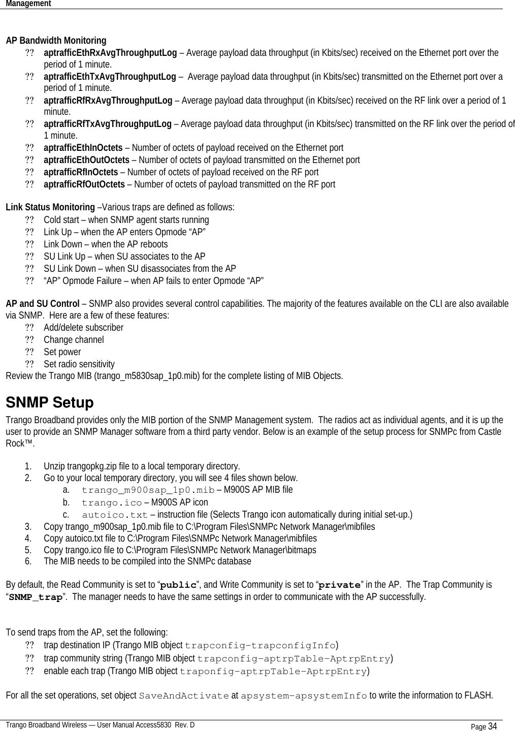 Management    Trango Broadband Wireless — User Manual Access5830  Rev. D Page 34   AP Bandwidth Monitoring ?? aptrafficEthRxAvgThroughputLog – Average payload data throughput (in Kbits/sec) received on the Ethernet port over the period of 1 minute. ?? aptrafficEthTxAvgThroughputLog –  Average payload data throughput (in Kbits/sec) transmitted on the Ethernet port over a period of 1 minute. ?? aptrafficRfRxAvgThroughputLog – Average payload data throughput (in Kbits/sec) received on the RF link over a period of 1 minute. ?? aptrafficRfTxAvgThroughputLog – Average payload data throughput (in Kbits/sec) transmitted on the RF link over the period of 1 minute. ?? aptrafficEthInOctets – Number of octets of payload received on the Ethernet port ?? aptrafficEthOutOctets – Number of octets of payload transmitted on the Ethernet port ?? aptrafficRfInOctets – Number of octets of payload received on the RF port ?? aptrafficRfOutOctets – Number of octets of payload transmitted on the RF port  Link Status Monitoring –Various traps are defined as follows: ?? Cold start – when SNMP agent starts running ?? Link Up – when the AP enters Opmode “AP” ?? Link Down – when the AP reboots ?? SU Link Up – when SU associates to the AP ?? SU Link Down – when SU disassociates from the AP ?? “AP” Opmode Failure – when AP fails to enter Opmode “AP”  AP and SU Control – SNMP also provides several control capabilities. The majority of the features available on the CLI are also available via SNMP.  Here are a few of these features: ?? Add/delete subscriber ?? Change channel ?? Set power ?? Set radio sensitivity Review the Trango MIB (trango_m5830sap_1p0.mib) for the complete listing of MIB Objects. SNMP Setup Trango Broadband provides only the MIB portion of the SNMP Management system.  The radios act as individual agents, and it is up the user to provide an SNMP Manager software from a third party vendor. Below is an example of the setup process for SNMPc from Castle Rock™.    1. Unzip trangopkg.zip file to a local temporary directory. 2. Go to your local temporary directory, you will see 4 files shown below. a. trango_m900sap_1p0.mib – M900S AP MIB file b. trango.ico – M900S AP icon c. autoico.txt – instruction file (Selects Trango icon automatically during initial set-up.) 3. Copy trango_m900sap_1p0.mib file to C:\Program Files\SNMPc Network Manager\mibfiles 4. Copy autoico.txt file to C:\Program Files\SNMPc Network Manager\mibfiles 5. Copy trango.ico file to C:\Program Files\SNMPc Network Manager\bitmaps 6. The MIB needs to be compiled into the SNMPc database  By default, the Read Community is set to “public”, and Write Community is set to “private” in the AP.  The Trap Community is “SNMP_trap”.  The manager needs to have the same settings in order to communicate with the AP successfully.   To send traps from the AP, set the following: ?? trap destination IP (Trango MIB object trapconfig–trapconfigInfo) ?? trap community string (Trango MIB object trapconfig–aptrpTable-AptrpEntry) ?? enable each trap (Trango MIB object traponfig–aptrpTable-AptrpEntry)  For all the set operations, set object SaveAndActivate at apsystem-apsystemInfo to write the information to FLASH. 