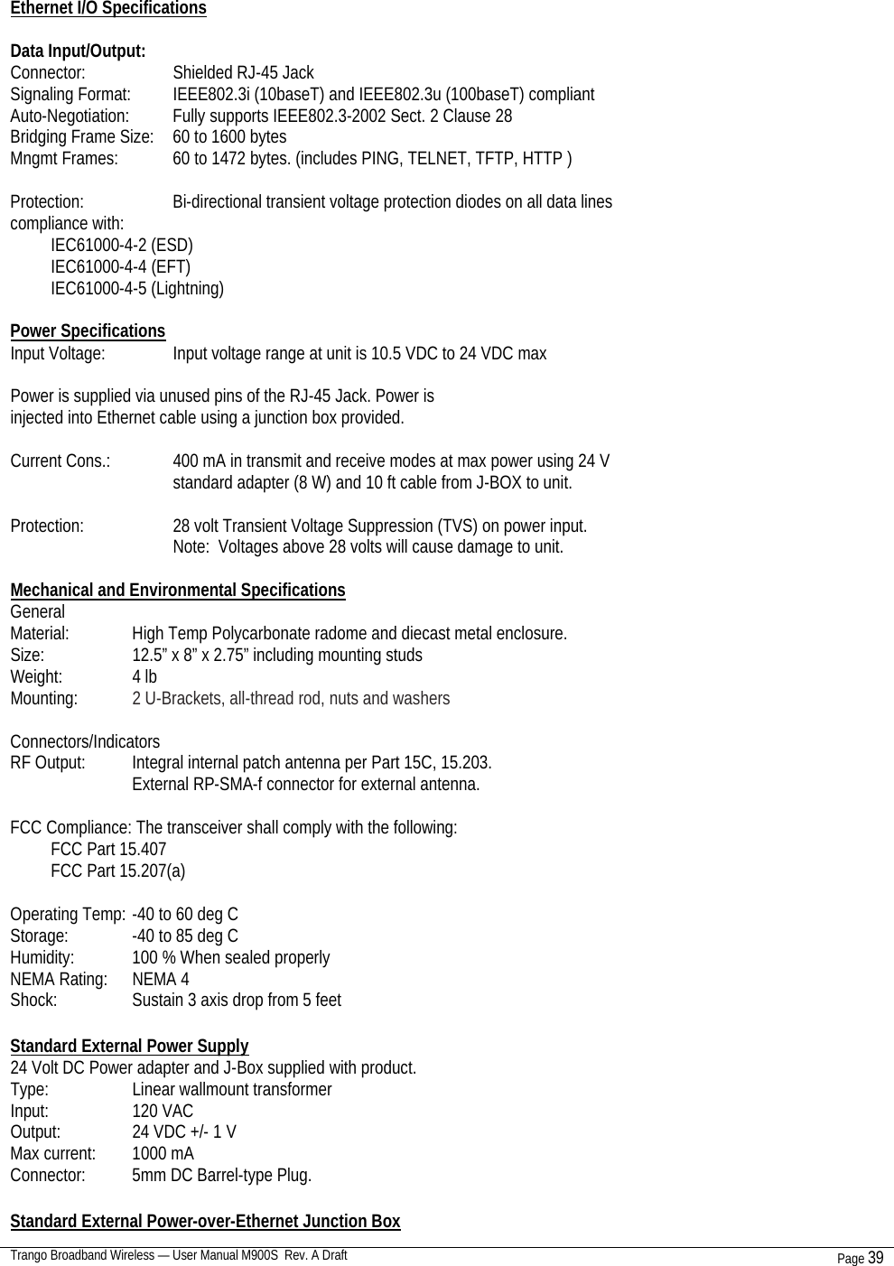  Trango Broadband Wireless — User Manual M900S  Rev. A Draft Page 39    Ethernet I/O Specifications  Data Input/Output: Connector:    Shielded RJ-45 Jack Signaling Format:  IEEE802.3i (10baseT) and IEEE802.3u (100baseT) compliant Auto-Negotiation:  Fully supports IEEE802.3-2002 Sect. 2 Clause 28 Bridging Frame Size:  60 to 1600 bytes Mngmt Frames:     60 to 1472 bytes. (includes PING, TELNET, TFTP, HTTP )  Protection:    Bi-directional transient voltage protection diodes on all data lines compliance with: IEC61000-4-2 (ESD) IEC61000-4-4 (EFT) IEC61000-4-5 (Lightning)  Power Specifications Input Voltage:     Input voltage range at unit is 10.5 VDC to 24 VDC max  Power is supplied via unused pins of the RJ-45 Jack. Power is injected into Ethernet cable using a junction box provided.  Current Cons.:     400 mA in transmit and receive modes at max power using 24 V standard adapter (8 W) and 10 ft cable from J-BOX to unit.  Protection:    28 volt Transient Voltage Suppression (TVS) on power input. Note:  Voltages above 28 volts will cause damage to unit.  Mechanical and Environmental Specifications General Material:     High Temp Polycarbonate radome and diecast metal enclosure. Size:    12.5” x 8” x 2.75” including mounting studs Weight:     4 lb Mounting:     2 U-Brackets, all-thread rod, nuts and washers  Connectors/Indicators RF Output:    Integral internal patch antenna per Part 15C, 15.203. External RP-SMA-f connector for external antenna.  FCC Compliance: The transceiver shall comply with the following: FCC Part 15.407 FCC Part 15.207(a)  Operating Temp:  -40 to 60 deg C Storage:     -40 to 85 deg C Humidity:     100 % When sealed properly NEMA Rating:  NEMA 4 Shock:     Sustain 3 axis drop from 5 feet  Standard External Power Supply 24 Volt DC Power adapter and J-Box supplied with product. Type:     Linear wallmount transformer Input:     120 VAC Output:     24 VDC +/- 1 V Max current:  1000 mA Connector:    5mm DC Barrel-type Plug.  Standard External Power-over-Ethernet Junction Box 