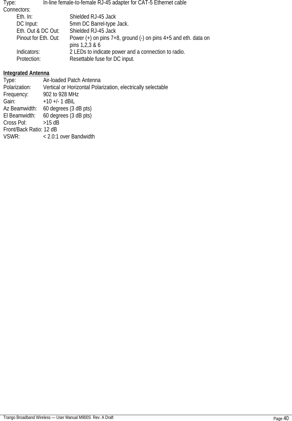  Trango Broadband Wireless — User Manual M900S  Rev. A Draft Page 40   Type:     In-line female-to-female RJ-45 adapter for CAT-5 Ethernet cable Connectors: Eth. In:    Shielded RJ-45 Jack DC Input:    5mm DC Barrel-type Jack. Eth. Out &amp; DC Out:  Shielded RJ-45 Jack Pinout for Eth. Out:  Power (+) on pins 7+8, ground (-) on pins 4+5 and eth. data on pins 1,2,3 &amp; 6 Indicators:    2 LEDs to indicate power and a connection to radio. Protection:    Resettable fuse for DC input.  Integrated Antenna Type:     Air-loaded Patch Antenna Polarization:  Vertical or Horizontal Polarization, electrically selectable Frequency:  902 to 928 MHz Gain:     +10 +/- 1 dBiL Az Beamwidth:  60 degrees (3 dB pts) El Beamwidth:  60 degrees (3 dB pts) Cross Pol:    &gt;15 dB Front/Back Ratio: 12 dB VSWR:     &lt; 2.0:1 over Bandwidth                                  