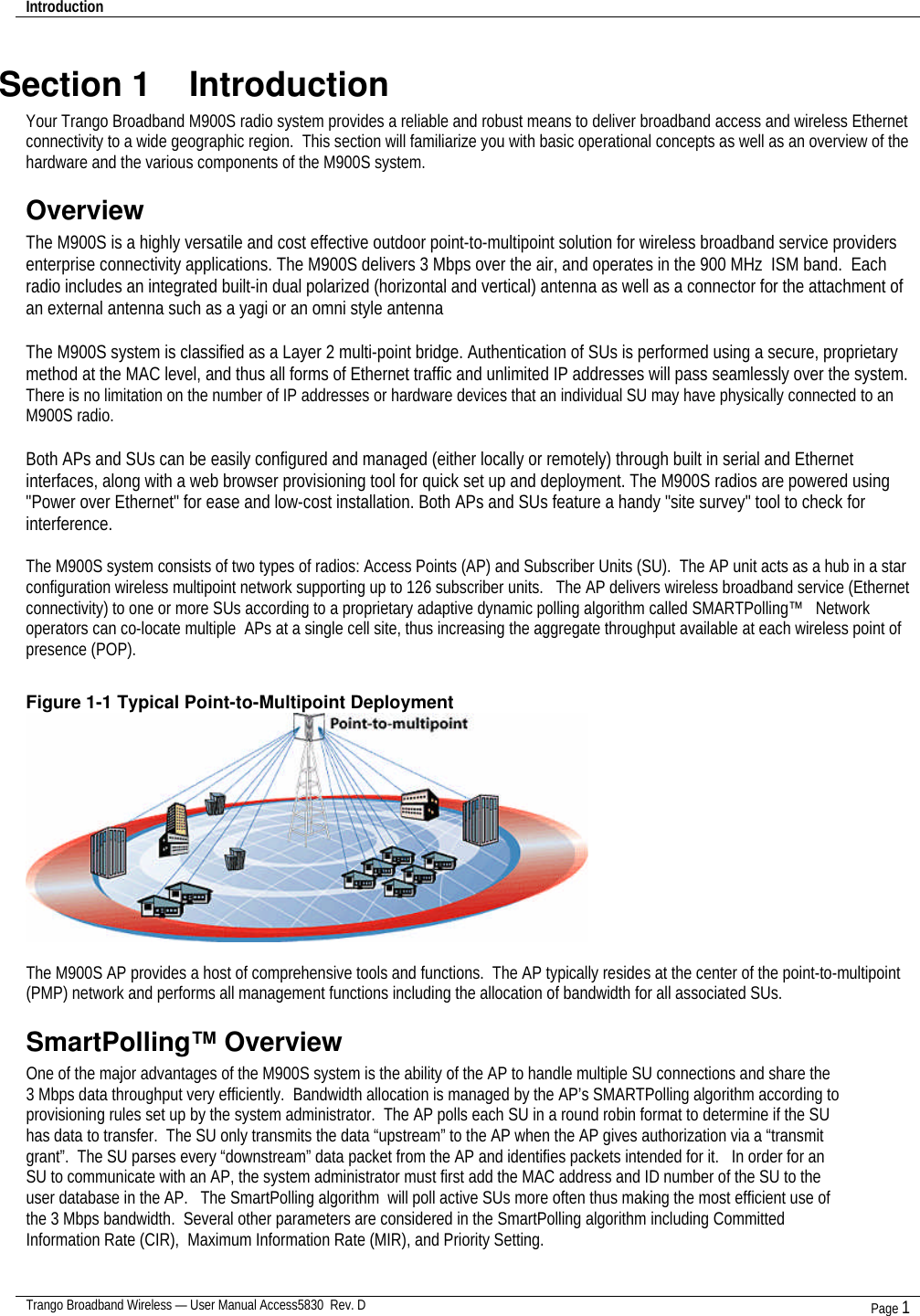 Introduction    Trango Broadband Wireless — User Manual Access5830  Rev. D Page 1  Section 1    Introduction Your Trango Broadband M900S radio system provides a reliable and robust means to deliver broadband access and wireless Ethernet connectivity to a wide geographic region.  This section will familiarize you with basic operational concepts as well as an overview of the hardware and the various components of the M900S system.   Overview The M900S is a highly versatile and cost effective outdoor point-to-multipoint solution for wireless broadband service providers enterprise connectivity applications. The M900S delivers 3 Mbps over the air, and operates in the 900 MHz  ISM band.  Each radio includes an integrated built-in dual polarized (horizontal and vertical) antenna as well as a connector for the attachment of an external antenna such as a yagi or an omni style antenna  The M900S system is classified as a Layer 2 multi-point bridge. Authentication of SUs is performed using a secure, proprietary method at the MAC level, and thus all forms of Ethernet traffic and unlimited IP addresses will pass seamlessly over the system. There is no limitation on the number of IP addresses or hardware devices that an individual SU may have physically connected to an M900S radio.  Both APs and SUs can be easily configured and managed (either locally or remotely) through built in serial and Ethernet interfaces, along with a web browser provisioning tool for quick set up and deployment. The M900S radios are powered using &quot;Power over Ethernet&quot; for ease and low-cost installation. Both APs and SUs feature a handy &quot;site survey&quot; tool to check for interference.   The M900S system consists of two types of radios: Access Points (AP) and Subscriber Units (SU).  The AP unit acts as a hub in a star configuration wireless multipoint network supporting up to 126 subscriber units.   The AP delivers wireless broadband service (Ethernet connectivity) to one or more SUs according to a proprietary adaptive dynamic polling algorithm called SMARTPolling™   Network operators can co-locate multiple  APs at a single cell site, thus increasing the aggregate throughput available at each wireless point of presence (POP).    Figure 1-1 Typical Point-to-Multipoint Deployment   The M900S AP provides a host of comprehensive tools and functions.  The AP typically resides at the center of the point-to-multipoint (PMP) network and performs all management functions including the allocation of bandwidth for all associated SUs.   SmartPolling™ Overview One of the major advantages of the M900S system is the ability of the AP to handle multiple SU connections and share the 3 Mbps data throughput very efficiently.  Bandwidth allocation is managed by the AP’s SMARTPolling algorithm according to provisioning rules set up by the system administrator.  The AP polls each SU in a round robin format to determine if the SU has data to transfer.  The SU only transmits the data “upstream” to the AP when the AP gives authorization via a “transmit grant”.  The SU parses every “downstream” data packet from the AP and identifies packets intended for it.   In order for an SU to communicate with an AP, the system administrator must first add the MAC address and ID number of the SU to the user database in the AP.   The SmartPolling algorithm  will poll active SUs more often thus making the most efficient use of the 3 Mbps bandwidth.  Several other parameters are considered in the SmartPolling algorithm including Committed Information Rate (CIR),  Maximum Information Rate (MIR), and Priority Setting.    